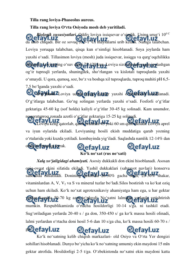  
 
    Tilla rang loviya-Phaseolus aureus. 
    Tilla rang loviya O‘rta Osiyoda mosh deb yuritiladi.  
Biologik xususiyatlari. Oddiy loviya issiqsevar o‘simlik. Uning urug‘i 100 C 
da unib chiqadi. Bir oz sovuq (0,5-10 C) maysalarni urib ketadi. Namga talabchan. 
Loviya yoruqqa talabchan, qisqa kun o‘simligi hisoblanadi. Soya joylarda ham 
yaxshi o‘sadi. Tillasimon loviya (mosh) juda issiqsevar, issiqga va qurg‘oqchilikka 
chidamli. Loviyaning o‘suv davri 75-120 kun. Loviya sizot suvlari yaqin joylashgan 
og‘ir tuproqli yerlarda, shuningdek, sho‘rlangan va kislotali tuproqlarda yaxshi 
o‘smaydi. U qora, qumoq, soz, bo‘z va boshqa xil tuproqlarda, tuproq muhiti pH 6,5-
7,5 bo‘lganda yaxshi o‘sadi.  
O‘g‘itlash. Loviya uchun kuzgi ekinlar yaxshi o‘tmishdosh hisoblanadi. 
O‘g‘itlarga talabchan. Go‘ng solingan yerlarda yaxshi o‘sadi. Fosforli o‘g‘itlar 
gektariga 45-60 kg (sof holda) kaliyli o‘g‘itlar 30-45 kg solinadi. Kam unumdor, 
noqoratuproq zonada azotli o‘g‘itlar gektariga 15-25 kg solinadi.  
Loviya keng qatorlab, qator oralarini 45 yoki 60 sm qilib ekiladi. Loviya aprel 
va iyun oylarida ekiladi. Loviyaning hosili ekish muddatiga qarab yozning 
o‘rtalarida yoki kuzda yetiladi. kombayinda yig‘iladi. Saqlashda namlik 12-14% dan 
ortiq bo‘lmasligi kerak. 
Ko‘k no‘xat (rus no‘xati) 
Xalq xo‘jaligidagi ahamiyati. Asosiy dukkakli don ekini hisoblanadi. Asosan 
oziq-ovqat ekini sifatida ekiladi. Yashil dukkaklari (sabzavot navlari) konserva 
sanoatida ishlatiladi. Donining tarkibida 26-30% gacha oqsil, 25-30% shakar, 
vitaminlardan A, V, V2 va S va mineral tuzlar bo‘ladi.Silos bostirish va ko‘kat oziq 
uchun ham ekiladi. Ko‘k no‘xat agrotexnikaviy ahamiyatga ham ega, u har gektar 
yerdan kamida 50-70 kg azot to‘playdi. No‘xatni lalmikor yerlarda yetishtirish 
mumkin. Respublikamizda o‘rtacha hosildorligi 10-14 sga. ni tashkil etadi. 
Sug‘oriladigan yerlarda 20-40 s  ga don, 350-450 s ga ko‘k massa hosili olinadi, 
lalmi yerlardan o‘rtacha doni hosil 5-6 dan 10 sga cha, ko‘k massa hosili 60-70 s  
ga. 
Ko‘k no‘xatning kelib chiqish markazlari- old Osiyo va O‘rta Yer dengizi 
sohillari hisoblanadi. Dunyo bo‘yicha ko‘k no‘xatning umumiy ekin maydoni 15 mln 
gektar atrofida. Hosildorligi 2-5 tga. O‘zbekistonda no‘xatni ekin maydoni katta 

