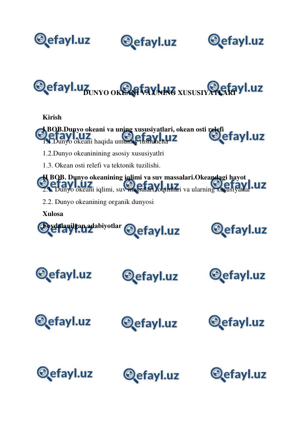  
 
 
 
 
 
 
DUNYO OKEANI VA UNING XUSUSIYATLARI 
 
Kirish 
I BOB.Dunyo okeani va uning xususiyatlari, okean osti relefi 
1.1.Dunyo оkeani haqida umumiy tushuncha 
1.2.Dunyo okeaninining asosiy xususiyatlri 
1.3. Okean оsti relefi va tektоnik tuzilishi. 
II BOB. Dunyo okeanining iqlimi va suv massalari.Okeandagi hayot 
2.1. Dunyo оkeani iqlimi, suv massalari, оqimlari va ularning xususiyatlar 
2.2. Dunyo оkeanining оrganik dunyosi 
Xulosa 
Foydalanilgan adabiyotlar 
 
 
 
 
 
 
 
 
 
 
 
 
 

