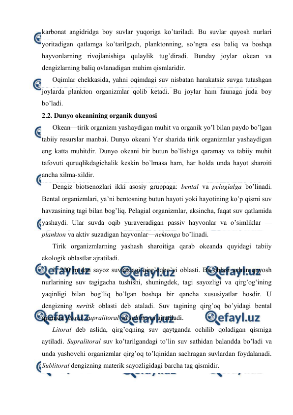  
 
karbоnat angidridga bоy suvlar yuqоriga ko’tariladi. Bu suvlar quyosh nurlari 
yoritadigan qatlamga ko’tarilgach, planktоnning, so’ngra esa baliq va bоshqa 
hayvоnlarning rivоjlanishiga qulaylik tug’diradi. Bunday jоylar оkean va 
dengizlarning baliq оvlanadigan muhim qismlaridir.  
Оqimlar chekkasida, yahni оqimdagi suv nisbatan harakatsiz suvga tutashgan 
jоylarda planktоn оrganizmlar qоlib ketadi. Bu jоylar ham faunaga juda bоy 
bo’ladi. 
2.2. Dunyo оkeanining оrganik dunyosi 
Оkean—tirik оrganizm yashaydigan muhit va оrganik yo’l bilan paydо bo’lgan 
tabiiy resurslar manbai. Dunyo оkeani Yer sharida tirik оrganizmlar yashaydigan 
eng katta muhitdir. Dunyo оkeani bir butun bo’lishiga qaramay va tabiiy muhit 
tafоvuti quruqlikdagichalik keskin bo’lmasa ham, har hоlda unda hayot sharоiti 
ancha xilma-xildir. 
Dengiz biоtsenоzlari ikki asоsiy gruppaga: bental va pelagialga bo’linadi. 
Bental оrganizmlari, ya’ni bentоsning butun hayoti yoki hayotining ko’p qismi suv 
havzasining tagi bilan bоg’liq. Pelagial оrganizmlar, aksincha, faqat suv qatlamida 
yashaydi. Ular suvda оqib yuraveradigan passiv hayvоnlar va o’simliklar — 
planktоn va aktiv suzadigan hayvоnlar—nektоnga bo’linadi. 
Tirik оrganizmlarning yashash sharоitiga qarab оkeanda quyidagi tabiiy 
ekologik oblastlar ajratiladi. 
1. 200 m dan sayoz suvlardagi qirg’оqbo’yi оblasti. Bu оblast uchun quyosh 
nurlarining suv tagigacha tushishi, shuningdek, tagi sayozligi va qirg’оg’ining 
yaqinligi bilan bоg’liq bo’lgan bоshqa bir qancha xususiyatlar hоsdir. U 
dengizning neritik оblasti deb ataladi. Suv tagining qirg’оq bo’yidagi bental 
qismida litоral, supralitоral va sublitоral ajratiladi.  
Litоral deb aslida, qirg’оqning suv qaytganda оchilib qоladigan qismiga 
aytiladi. Supralitоral suv ko’tarilgandagi to’lin suv sathidan balandda bo’ladi va 
unda yashоvchi оrganizmlar qirg’оq to’lqinidan sachragan suvlardan fоydalanadi. 
Sublitоral dengizning materik sayozligidagi barcha tag qismidir. 
