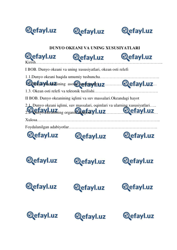  
 
 
 
 
 
DUNYO OKEANI VA UNING XUSUSIYATLARI 
 
Kirish……………………………………………………………………………….. 
I BOB. Dunyo okeani va uning xususiyatlari, okean osti relefi 
1.1.Dunyo оkeani haqida umumiy tushuncha……………………………………. 
1.2.Dunyo okeaninining  asosiy xususiyatlri…………………………………… 
1.3. Okean оsti relefi va tektоnik tuzilishi………………………………………. 
II BOB. Dunyo okeanining iqlimi va suv massalari.Okeandagi hayot 
2.1. Dunyo оkeani iqlimi, suv massalari, оqimlari va ularning xususiyatlari….. 
2.2. Dunyo оkeanining оrganik dunyosi………………………………………… 
Xulosa…………………………………………………………………………….. 
Foydalanilgan adabiyotlar………………………………………………………. 
 
 
 
 
 
 
 
 
 
 
 
 
 
 
