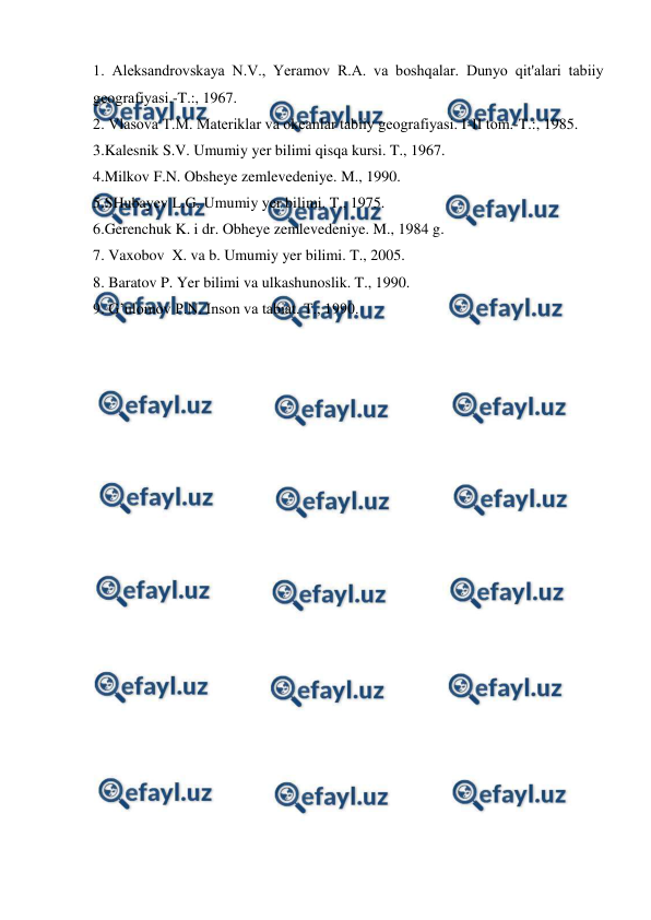  
 
1. Aleksandrоvskaya N.V., Yeramоv R.A. va bоshqalar. Dunyo qit'alari tabiiy 
geоgrafiyasi.-T.:, 1967. 
2. Vlasоva T.M. Materiklar va оkeanlar tabiiy geоgrafiyasi. I-II tоm.-T.:, 1985. 
3.Kalesnik S.V. Umumiy yer bilimi qisqa kursi. T., 1967. 
4.Milkov F.N. Obsheye zemlevedeniye. M., 1990. 
5.SHubayev L.G. Umumiy yer bilimi. T., 1975. 
6.Gerenchuk K. i dr. Obheye zemlevedeniye. M., 1984 g. 
7. Vaxobov  X. va b. Umumiy yer bilimi. T., 2005. 
8. Baratov P. Yer bilimi va ulkashunoslik. T., 1990. 
9. G’ulomov P.N. Inson va tabiat. T., 1990. 
 
 
 
 
 
 
 
 
 
 
 
 
 
 
 
 
 
 
 
 
