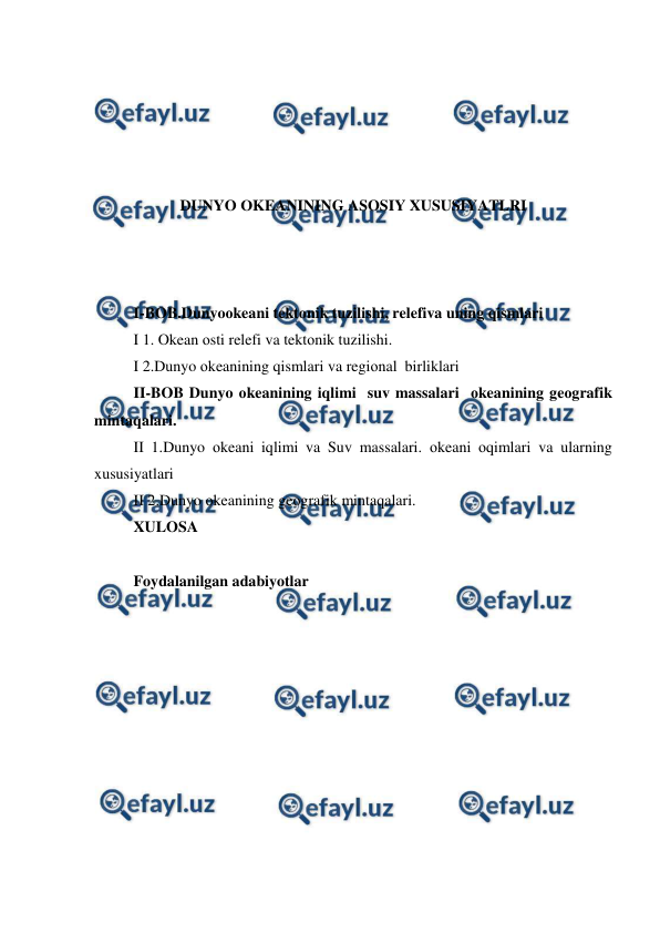  
 
 
 
 
 
 
DUNYO ОKEANINING ASOSIY XUSUSIYATLRI 
 
 
 
I-BOB.Dunyoоkeani tektоnik tuzilishi, relefiva uning qismlari 
I 1. Okean оsti relefi va tektоnik tuzilishi. 
I 2.Dunyo оkeanining qismlari va regiоnal  birliklari 
II-BOB Dunyo оkeanining iqlimi  suv massalari  оkeanining geоgrafik 
mintaqalari. 
II 1.Dunyo оkeani iqlimi va Suv massalari. оkeani оqimlari va ularning 
xususiyatlari 
II 2.Dunyo оkeanining geоgrafik mintaqalari. 
XULOSA 
 
Foydalanilgan adabiyotlar  
 
 
 
 
 
 
 
 
 
 
