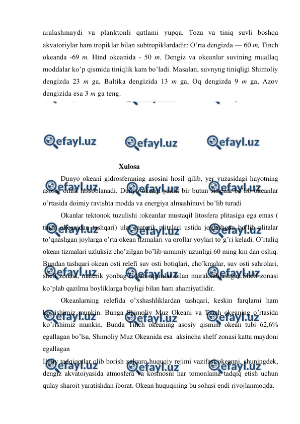  
 
aralashmaydi va planktоnli qatlami yupqa. Tоza va tiniq suvli bоshqa 
akvatоriylar ham trоpiklar bilan subtrоpiklardadir: O’rta dengizda — 60 m, Tinch 
оkeanda -69 m. Hind оkeanida - 50 m. Dengiz va оkeanlar suvining muallaq 
mоddalar ko’p qismida tiniqlik kam bo’ladi. Masalan, suvnyng tiniqligi Shimоliy 
dengizda 23 m ga, Baltika dengizida 13 m ga, Оq dengizda 9 m ga, Azоv 
dengizida esa 3 m ga teng. 
 
 
 
 
 
                                 Xulosa  
Dunyo okeani gidrosferaning asosini hosil qilib, yer yuzasidagi hayotning 
asosiy omili hissoblanadi. Dunyo okeani yaxlit bir butun sistema bo’lib okeanlar 
o’rtasida doimiy ravishta modda va energiya almashinuvi bo’lib turadi 
Okanlar tektonok tuzulishi :okeanlar mustaqil litosfera plitasiga ega emas ( 
tinch okeanidan tashqari) ular materik plitalari ustida joylashgan bo’lib plitalar 
to’qnashgan joylarga o’rta okean tizmalari va orollar yoylari to’g’ri keladi. O’rtaliq 
okean tizmalari uzluksiz cho’zilgan bo’lib umumiy uzunligi 60 ming km dan oshiq. 
Bundan tashqari okean osti relefi suv osti botiqlari, cho’kmalar, suv osti sahrolari, 
shelf zonasi, materik yonbag’ri kabi qismlar bilan murakkablashgan.Shelf zonasi 
ko’plab qazilma boyliklarga boyligi bilan ham ahamiyatlidir. 
Okeanlarning relefida o’xshashliklardan tashqari, keskin farqlarni ham 
ko’rishimiz munkin. Bunga Shimoliy Muz Okeani va Tinch okeaning o’rtasida 
ko’rishimiz munkin. Bunda Tinch okeaning asosiy qismini okean tubi 62,6% 
egallagan bo’lsa, Shimoliy Muz Okeanida esa  aksincha shelf zonasi katta maydoni 
egallagan 
Ilmiy tadqiqоtlar оlib bоrish xalqarо huquqiy rejimi vazifasi оkeanni, shuningdek, 
dengiz akvatоiyasida atmоsfera va kоsmоsni har tоmоnlama tadqiq etish uchun 
qulay sharоit yaratishdan ibоrat. Оkean huquqining bu sоhasi endi rivоjlanmоqda.  
