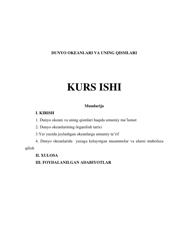  
 
 
 
 
DUNYO OKEANLARI VA UNING QISMLARI  
 
 
KURS ISHI 
 
Mundarija  
I. KIRISH  
1. Dunyo okeani va uning qismlari haqida umumiy maʼlumot 
2. Dunyo okeanlarining ôrganilish tarixi  
3.Yer yuzida joylashgan okeanlarga umumiy taʼrif 
4. Dunyo okeanlarida  yuzaga kelayotgan muammolar va ularni muhofaza 
qilish 
II. XULOSA  
III. FOYDALANILGAN ADABIYOTLAR  
 
 
 
 
 
 
