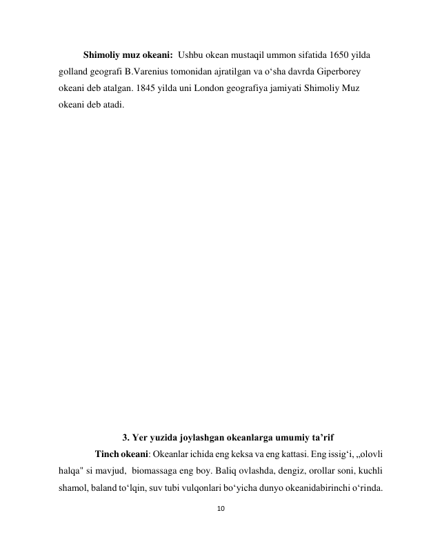  
10 
Shimoliy muz okeani:  Ushbu okean mustaqil ummon sifatida 1650 yilda 
golland geografi B.Varenius tomonidan ajratilgan va o‘sha davrda Giperborey 
okeani deb atalgan. 1845 yilda uni London geografiya jamiyati Shimoliy Muz 
okeani deb atadi. 
 
                           
 
 
 
 
 
 
 
 
              
 
 
 
 
 
 
 
 
      3. Yer yuzida joylashgan okeanlarga umumiy taʼrif  
               Tinch okeani: Okeanlar ichida eng keksa va eng kattasi. Eng issig‘i, „olovli 
halqa" si mavjud,  biomassaga eng boy. Baliq ovlashda, dengiz, orollar soni, kuchli 
shamol, baland to‘lqin, suv tubi vulqonlari bo‘yicha dunyo okeanidabirinchi o‘rinda. 
