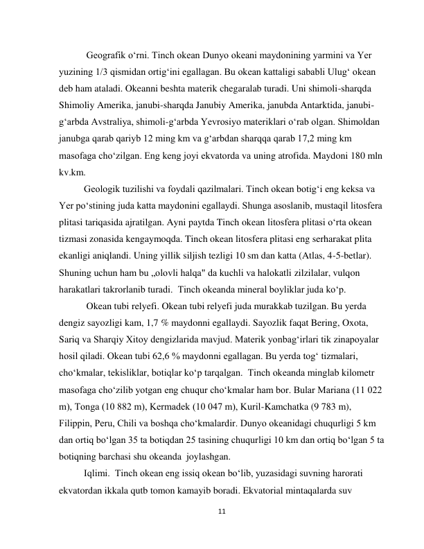  
11 
 Geografik o‘rni. Tinch okean Dunyo okeani maydonining yarmini va Yer 
yuzining 1/3 qismidan ortig‘ini egallagan. Bu okean kattaligi sababli Ulug‘ okean 
deb ham ataladi. Okeanni beshta materik chegaralab turadi. Uni shimoli-sharqda 
Shimoliy Amerika, janubi-sharqda Janubiy Amerika, janubda Antarktida, janubi-
g‘arbda Avstraliya, shimoli-g‘arbda Yevrosiyo materiklari o‘rab olgan. Shimoldan 
janubga qarab qariyb 12 ming km va g‘arbdan sharqqa qarab 17,2 ming km 
masofaga cho‘zilgan. Eng keng joyi ekvatorda va uning atrofida. Maydoni 180 mln 
kv.km.   
Geologik tuzilishi va foydali qazilmalari. Tinch okean botig‘i eng keksa va 
Yer po‘stining juda katta maydonini egallaydi. Shunga asoslanib, mustaqil litosfera 
plitasi tariqasida ajratilgan. Ayni paytda Tinch okean litosfera plitasi o‘rta okean 
tizmasi zonasida kengaymoqda. Tinch okean litosfera plitasi eng serharakat plita 
ekanligi aniqlandi. Uning yillik siljish tezligi 10 sm dan katta (Atlas, 4-5-betlar). 
Shuning uchun ham bu „olovli halqa" da kuchli va halokatli zilzilalar, vulqon 
harakatlari takrorlanib turadi.  Tinch okeanda mineral boyliklar juda ko‘p. 
 Okean tubi relyefi. Okean tubi relyefi juda murakkab tuzilgan. Bu yerda 
dengiz sayozligi kam, 1,7 % maydonni egallaydi. Sayozlik faqat Bering, Oxota, 
Sariq va Sharqiy Xitoy dengizlarida mavjud. Materik yonbag‘irlari tik zinapoyalar 
hosil qiladi. Okean tubi 62,6 % maydonni egallagan. Bu yerda tog‘ tizmalari, 
cho‘kmalar, tekisliklar, botiqlar ko‘p tarqalgan.  Тinch okeanda minglab kilometr 
masofaga cho‘zilib yotgan eng chuqur cho‘kmalar ham bor. Bular Mariana (11 022 
m), Тonga (10 882 m), Kermadek (10 047 m), Kuril-Kamchatka (9 783 m), 
Filiрpin, Peru, Chili va boshqa cho‘kmalardir. Dunyo okeanidagi chuqurligi 5 km 
dan ortiq bo‘lgan 35 ta botiqdan 25 tasining chuqurligi 10 km dan ortiq bo‘lgan 5 ta 
botiqning barchasi shu okeanda  joylashgan. 
Iqlimi.  Тinch okean eng issiq okean bo‘lib, yuzasidagi suvning harorati 
ekvatordan ikkala qutb tomon kamayib boradi. Ekvatorial mintaqalarda suv 

