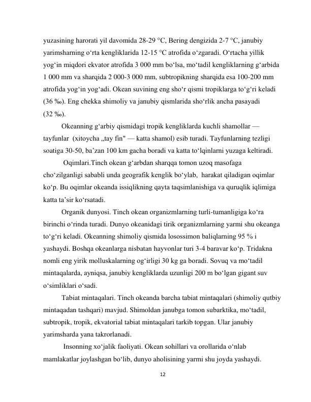  
12 
yuzasining harorati yil davomida 28-29 °C, Bering dengizida 2-7 °C, janubiy 
yarimsharning o‘rta kengliklarida 12-15 °C atrofida o‘zgaradi. O‘rtacha yillik 
yog‘in miqdori ekvator atrofida 3 000 mm bo‘lsa, mo‘tadil kengliklarning g‘arbida 
1 000 mm va sharqida 2 000-3 000 mm, subtropikning sharqida esa 100-200 mm 
atrofida yog‘in yog‘adi. Okean suvining eng sho‘r qismi tropiklarga to‘g‘ri keladi 
(36 ‰). Eng chekka shimoliy va janubiy qismlarida sho‘rlik ancha pasayadi 
(32 ‰). 
Okeanning g‘arbiy qismidagi tropik kengliklarda kuchli shamollar — 
tayfunlar  (xitoycha „tay fin" — katta shamol) esib turadi. Tayfunlarning tezligi 
soatiga 30-50, ba’zan 100 km gacha boradi va katta to‘lqinlarni yuzaga keltiradi.  
 Oqimlari.Tinch okean g‘arbdan sharqqa tomon uzoq masofaga 
cho‘zilganligi sababli unda geografik kenglik bo‘ylab,  harakat qiladigan oqimlar 
ko‘p. Bu oqimlar okeanda issiqlikning qayta taqsimlanishiga va quruqlik iqlimiga 
katta ta’sir ko‘rsatadi. 
Organik dunyosi. Тinch okean organizmlarning turli-tumanligiga ko‘ra 
birinchi o‘rinda turadi. Dunyo okeanidagi tirik organizmlarning yarmi shu okeanga 
to‘g‘ri keladi. Okeanning shimoliy qismida losossimon baliqlarning 95 % i 
yashaydi. Boshqa okeanlarga nisbatan hayvonlar turi 3-4 baravar ko‘p. Тridakna 
nomli eng yirik molluskalarning og‘irligi 30 kg ga boradi. Sovuq va mo‘tadil 
mintaqalarda, ayniqsa, janubiy kengliklarda uzunligi 200 m bo‘lgan gigant suv 
o‘simliklari o‘sadi. 
Тabiat mintaqalari. Тinch okeanda barcha tabiat mintaqalari (shimoliy qutbiy 
mintaqadan tashqari) mavjud. Shimoldan janubga tomon subarktika, mo‘tadil, 
subtropik, tropik, ekvatorial tabiat mintaqalari tarkib topgan. Ular janubiy 
yarimsharda yana takrorlanadi. 
 Insonning xo‘jalik faoliyati. Okean sohillari va orollarida o‘nlab 
mamlakatlar joylashgan bo‘lib, dunyo aholisining yarmi shu joyda yashaydi. 
