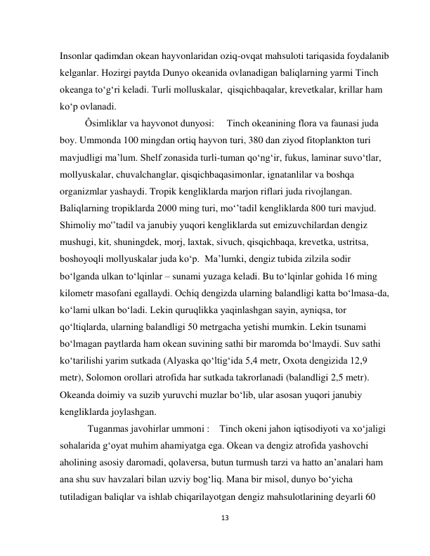  
13 
Insonlar qadimdan okean hayvonlaridan oziq-ovqat mahsuloti tariqasida foydalanib 
kelganlar. Hozirgi paytda Dunyo okeanida ovlanadigan baliqlarning yarmi Тinch 
okeanga to‘g‘ri keladi. Тurli molluskalar,  qisqichbaqalar, krevetkalar, krillar ham 
ko‘p ovlanadi. 
Ôsimliklar va hayvonot dunyosi:     Tinch okeanining flora va faunasi juda 
boy. Ummonda 100 mingdan ortiq hayvon turi, 380 dan ziyod fitoplankton turi 
mavjudligi ma’lum. Shelf zonasida turli-tuman qo‘ng‘ir, fukus, laminar suvo‘tlar, 
mollyuskalar, chuvalchanglar, qisqichbaqasimonlar, ignatanlilar va boshqa 
organizmlar yashaydi. Tropik kengliklarda marjon riflari juda rivojlangan. 
Baliqlarning tropiklarda 2000 ming turi, mo‘’tadil kengliklarda 800 turi mavjud. 
Shimoliy mo'ʼtadil va janubiy yuqori kengliklarda sut emizuvchilardan dengiz 
mushugi, kit, shuningdek, morj, laxtak, sivuch, qisqichbaqa, krevetka, ustritsa, 
boshoyoqli mollyuskalar juda ko‘p.  Ma’lumki, dengiz tubida zilzila sodir 
bo‘lganda ulkan to‘lqinlar – sunami yuzaga keladi. Bu to‘lqinlar gohida 16 ming 
kilometr masofani egallaydi. Ochiq dengizda ularning balandligi katta bo‘lmasa-da, 
ko‘lami ulkan bo‘ladi. Lekin quruqlikka yaqinlashgan sayin, ayniqsa, tor 
qo‘ltiqlarda, ularning balandligi 50 metrgacha yetishi mumkin. Lekin tsunami 
bo‘lmagan paytlarda ham okean suvining sathi bir maromda bo‘lmaydi. Suv sathi 
ko‘tarilishi yarim sutkada (Alyaska qo‘ltig‘ida 5,4 metr, Oxota dengizida 12,9 
metr), Solomon orollari atrofida har sutkada takrorlanadi (balandligi 2,5 metr). 
Okeanda doimiy va suzib yuruvchi muzlar bo‘lib, ular asosan yuqori janubiy 
kengliklarda joylashgan.     
 Tuganmas javohirlar ummoni :    Tinch okeni jahon iqtisodiyoti va xo‘jaligi 
sohalarida g‘oyat muhim ahamiyatga ega. Okean va dengiz atrofida yashovchi 
aholining asosiy daromadi, qolaversa, butun turmush tarzi va hatto an’analari ham 
ana shu suv havzalari bilan uzviy bog‘liq. Mana bir misol, dunyo bo‘yicha 
tutiladigan baliqlar va ishlab chiqarilayotgan dengiz mahsulotlarining deyarli 60 
