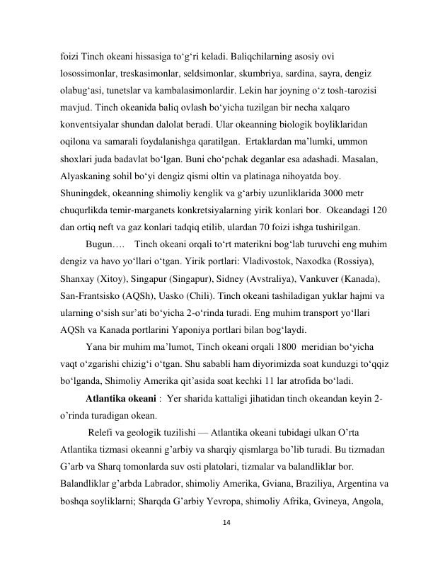  
14 
foizi Tinch okeani hissasiga to‘g‘ri keladi. Baliqchilarning asosiy ovi 
losossimonlar, treskasimonlar, seldsimonlar, skumbriya, sardina, sayra, dengiz 
olabug‘asi, tunetslar va kambalasimonlardir. Lekin har joyning o‘z tosh-tarozisi 
mavjud. Tinch okeanida baliq ovlash bo‘yicha tuzilgan bir necha xalqaro 
konventsiyalar shundan dalolat beradi. Ular okeanning biologik boyliklaridan 
oqilona va samarali foydalanishga qaratilgan.  Ertaklardan ma’lumki, ummon 
shoxlari juda badavlat bo‘lgan. Buni cho‘pchak deganlar esa adashadi. Masalan, 
Alyaskaning sohil bo‘yi dengiz qismi oltin va platinaga nihoyatda boy. 
Shuningdek, okeanning shimoliy kenglik va g‘arbiy uzunliklarida 3000 metr 
chuqurlikda temir-marganets konkretsiyalarning yirik konlari bor.  Okeandagi 120 
dan ortiq neft va gaz konlari tadqiq etilib, ulardan 70 foizi ishga tushirilgan.  
Bugun….    Tinch okeani orqali to‘rt materikni bog‘lab turuvchi eng muhim 
dengiz va havo yo‘llari o‘tgan. Yirik portlari: Vladivostok, Naxodka (Rossiya), 
Shanxay (Xitoy), Singapur (Singapur), Sidney (Avstraliya), Vankuver (Kanada), 
San-Frantsisko (AQSh), Uasko (Chili). Tinch okeani tashiladigan yuklar hajmi va 
ularning o‘sish sur’ati bo‘yicha 2-o‘rinda turadi. Eng muhim transport yo‘llari 
AQSh va Kanada portlarini Yaponiya portlari bilan bog‘laydi.  
Yana bir muhim ma’lumot, Tinch okeani orqali 1800  meridian bo‘yicha 
vaqt o‘zgarishi chizig‘i o‘tgan. Shu sababli ham diyorimizda soat kunduzgi to‘qqiz 
bo‘lganda, Shimoliy Amerika qit’asida soat kechki 11 lar atrofida bo‘ladi.  
Atlantika okeani :  Yer sharida kattaligi jihatidan tinch okeandan keyin 2- 
o’rinda turadigan okean. 
 Relefi va geologik tuzilishi — Atlantika okeani tubidagi ulkan O’rta 
Atlantika tizmasi okeanni g’arbiy va sharqiy qismlarga bo’lib turadi. Bu tizmadan 
G’arb va Sharq tomonlarda suv osti platolari, tizmalar va balandliklar bor. 
Balandliklar g’arbda Labrador, shimoliy Amerika, Gviana, Braziliya, Argentina va 
boshqa soyliklarni; Sharqda G’arbiy Yevropa, shimoliy Afrika, Gvineya, Angola, 
