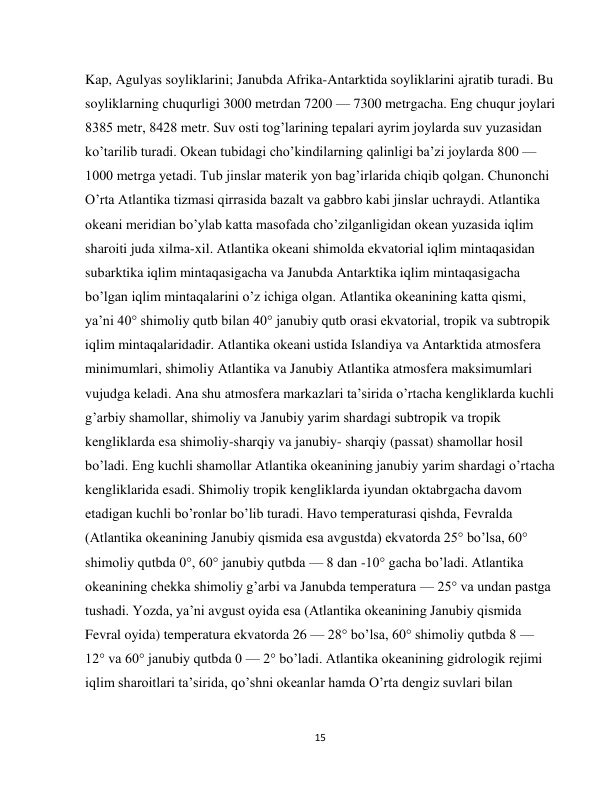  
15 
Kap, Agulyas soyliklarini; Janubda Afrika-Antarktida soyliklarini ajratib turadi. Bu 
soyliklarning chuqurligi 3000 metrdan 7200 — 7300 metrgacha. Eng chuqur joylari 
8385 metr, 8428 metr. Suv osti tog’larining tepalari ayrim joylarda suv yuzasidan 
ko’tarilib turadi. Okean tubidagi cho’kindilarning qalinligi ba’zi joylarda 800 — 
1000 metrga yetadi. Tub jinslar materik yon bag’irlarida chiqib qolgan. Chunonchi 
O’rta Atlantika tizmasi qirrasida bazalt va gabbro kabi jinslar uchraydi. Atlantika 
okeani meridian bo’ylab katta masofada cho’zilganligidan okean yuzasida iqlim 
sharoiti juda xilma-xil. Atlantika okeani shimolda ekvatorial iqlim mintaqasidan 
subarktika iqlim mintaqasigacha va Janubda Antarktika iqlim mintaqasigacha 
bo’lgan iqlim mintaqalarini o’z ichiga olgan. Atlantika okeanining katta qismi, 
ya’ni 40° shimoliy qutb bilan 40° janubiy qutb orasi ekvatorial, tropik va subtropik 
iqlim mintaqalaridadir. Atlantika okeani ustida Islandiya va Antarktida atmosfera 
minimumlari, shimoliy Atlantika va Janubiy Atlantika atmosfera maksimumlari 
vujudga keladi. Ana shu atmosfera markazlari ta’sirida o’rtacha kengliklarda kuchli 
g’arbiy shamollar, shimoliy va Janubiy yarim shardagi subtropik va tropik 
kengliklarda esa shimoliy-sharqiy va janubiy- sharqiy (passat) shamollar hosil 
bo’ladi. Eng kuchli shamollar Atlantika okeanining janubiy yarim shardagi o’rtacha 
kengliklarida esadi. Shimoliy tropik kengliklarda iyundan oktabrgacha davom 
etadigan kuchli bo’ronlar bo’lib turadi. Havo temperaturasi qishda, Fevralda 
(Atlantika okeanining Janubiy qismida esa avgustda) ekvatorda 25° bo’lsa, 60° 
shimoliy qutbda 0°, 60° janubiy qutbda — 8 dan -10° gacha bo’ladi. Atlantika 
okeanining chekka shimoliy g’arbi va Janubda temperatura — 25° va undan pastga 
tushadi. Yozda, ya’ni avgust oyida esa (Atlantika okeanining Janubiy qismida 
Fevral oyida) temperatura ekvatorda 26 — 28° bo’lsa, 60° shimoliy qutbda 8 — 
12° va 60° janubiy qutbda 0 — 2° bo’ladi. Atlantika okeanining gidrologik rejimi 
iqlim sharoitlari ta’sirida, qo’shni okeanlar hamda O’rta dengiz suvlari bilan 
