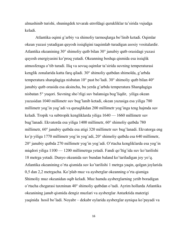  
16 
almashinib turishi, shuningdek tevarak-atrofdagi qurukliklar ta’sirida vujudga 
keladi.   
Atlantika oqimi g’arbiy va shimoliy tarmoqlarga bo’linib ketadi. Oqimlar 
okean yuzasi yutadigan quyosh issiqligini taqsimlab turadigan asosiy vositalardir. 
Atlantika okeanining 30° shimoliy qutb bilan 30° janubiy qutb orasidagi yuzasi 
quyosh energiyasini ko’proq yutadi. Okeanning boshqa qismida esa issiqlik 
atmosferaga o’tib turadi. Iliq va sovuq oqimlar ta’sirida suvning temperaturasi 
kenglik zonalarida katta farq qiladi. 30° shimoliy qutbdan shimolda, g’arbda 
temperatura sharqdagiga nisbatan 10° past bo’ladi. 30° shimoliy qutb bilan 40° 
janubiy qutb orasida esa aksincha, bu yerda g’arbda temperatura Sharqdagiga 
nisbatan 5° yuqori. Suvning sho’rligi suv balansiga bog’liqdir,  yiliga okean 
yuzasidan 1040 millimetr suv bug’lanib ketadi, okean yuzasiga esa yiliga 780 
millimetr yog’in yog’adi va quruqlikdan 200 millimetr yog’inga teng hajmda suv 
keladi. Tropik va subtropik kengliklarda yiliga 1640 — 1660 millimetr suv 
bug’lanadi. Ekvatorda esa yiliga 1400 millimetr, 60° shimoliy qutbda 780 
millimetr, 60° janubiy qutbda esa atigi 320 millimetr suv bug’lanadi. Ekvatorga eng 
ko’p yiliga 1770 millimetr yog’in yog’adi, 20° shimoliy qutbda esa 640 millimetr, 
20° janubiy qutbda 270 millimetr yog’in yog’adi. O’rtacha kengliklarda esa yog’in 
miqdori yiliga 1100 — 1200 millimetrga yetadi. Fandi qo’ltig’ida suv ko’tarilishi 
18 metrga yetadi. Dunyo okeanida suv bundan baland ko’tariladigan joy yo’q. 
Atlantika okeanining o’rta qismida suv ko’tarilishi 1 metrga yaqin, qolgan joylarida 
0,5 dan 2,2 metrgacha. Ko’plab muz va aysberglar okeanning o’rta qismiga 
Shimoliy muz okeanidan oqib keladi. Muz hamda aysberglarning yetib boradigan 
o’rtacha chegarasi taxminan 40° shimoliy qutbdan o’tadi. Ayrim hollarda Atlantika 
okeanining janub qismida dengiz muzlari va aysberglar Antarktida materigi 
yaqinida  hosil bo’ladi. Noyabr – dekabr oylarida aysberglar ayniqsa ko’payadi va 
