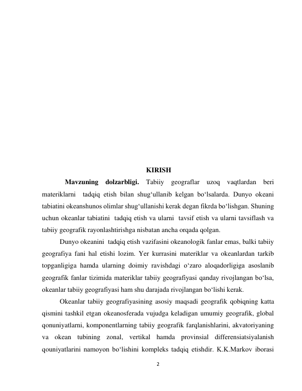  
2 
 
 
 
 
 
 
 
 
 
 
 
                                                  KIRISH 
   Mavzuning dolzarbligi. Tabiiy geograflar uzoq vaqtlardan beri 
materiklarni  tadqiq etish bilan shug‘ullanib kelgan bo‘lsalarda. Dunyo okeani 
tabiatini okeanshunos olimlar shug‘ullanishi kerak degan fikrda bo‘lishgan. Shuning 
uchun okeanlar tabiatini  tadqiq etish va ularni  tavsif etish va ularni tavsiflash va 
tabiiy geografik rayonlashtirishga nisbatan ancha orqada qolgan. 
Dunyo okeanini  tadqiq etish vazifasini okeanologik fanlar emas, balki tabiiy 
geografiya fani hal etishi lozim. Yer kurrasini materiklar va okeanlardan tarkib 
topganligiga hamda ularning doimiy ravishdagi o‘zaro aloqadorligiga asoslanib 
geografik fanlar tizimida materiklar tabiiy geografiyasi qanday rivojlangan bo‘lsa, 
okeanlar tabiiy geografiyasi ham shu darajada rivojlangan bo‘lishi kerak. 
Okeanlar tabiiy geografiyasining asosiy maqsadi geografik qobiqning katta 
qismini tashkil etgan okeanosferada vujudga keladigan umumiy geografik, global 
qonuniyatlarni, komponentlarning tabiiy geografik farqlanishlarini, akvatoriyaning 
va okean tubining zonal, vertikal hamda provinsial differensiatsiyalanish 
qouniyatlarini namoyon bo‘lishini kompleks tadqiq etishdir. K.K.Markov iborasi 

