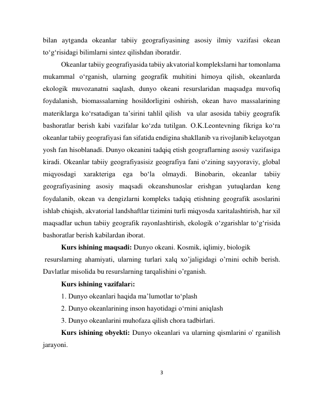  
3 
bilan aytganda okeanlar tabiiy geografiyasining asosiy ilmiy vazifasi okean 
to‘g‘risidagi bilimlarni sintez qilishdan iboratdir. 
Okeanlar tabiiy geografiyasida tabiiy akvatorial komplekslarni har tomonlama 
mukammal o‘rganish, ularning geografik muhitini himoya qilish, okeanlarda 
ekologik muvozanatni saqlash, dunyo okeani resurslaridan maqsadga muvofiq 
foydalanish, biomassalarning hosildorligini oshirish, okean havo massalarining 
materiklarga ko‘rsatadigan ta’sirini tahlil qilish  va ular asosida tabiiy geografik 
bashoratlar berish kabi vazifalar ko‘zda tutilgan. O.K.Leontevning fikriga ko‘ra 
okeanlar tabiiy geografiyasi fan sifatida endigina shakllanib va rivojlanib kelayotgan 
yosh fan hisoblanadi. Dunyo okeanini tadqiq etish geograflarning asosiy vazifasiga 
kiradi. Okeanlar tabiiy geografiyasisiz geografiya fani o‘zining sayyoraviy, global 
miqyosdagi 
xarakteriga 
ega 
bo‘la 
olmaydi. 
Binobarin, 
okeanlar 
tabiiy 
geografiyasining asosiy maqsadi okeanshunoslar erishgan yutuqlardan keng 
foydalanib, okean va dengizlarni kompleks tadqiq etishning geografik asoslarini 
ishlab chiqish, akvatorial landshaftlar tizimini turli miqyosda xaritalashtirish, har xil 
maqsadlar uchun tabiiy geografik rayonlashtirish, ekologik o‘zgarishlar to‘g‘risida 
bashoratlar berish kabilardan iborat. 
Kurs ishining maqsadi: Dunyo okeani. Kosmik, iqlimiy, biologik  
 resurslarning ahamiyati, ularning turlari xalq xo’jaligidagi o’rnini ochib berish. 
Davlatlar misolida bu resurslarning tarqalishini o’rganish. 
Kurs ishining vazifalari:  
1. Dunyo okeanlari haqida maʼlumotlar toʻplash 
2. Dunyo okeanlarining inson hayotidagi oʻrnini aniqlash 
3. Dunyo okeanlarini muhofaza qilish chora tadbirlari.  
Kurs ishining obyekti: Dunyo okeanlari va ularning qismlarini o' rganilish 
jarayoni. 
