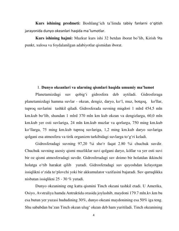  
4 
Kurs ishining predmeti: Boshlangʻich taʼlimda tabiiy fanlarni oʻqitish 
jarayonida dunyo okeanlari haqida maʼlumotlar. 
Kurs ishining hajmi: Mazkur kurs ishi 32 betdan iborat bo’lib, Kirish 9ta 
punkt, xulosa va foydalanilgan adabiyotlar qismidan iborat. 
 
         
 
 
                    
    1. Dunyo okeanlari va ularning qismlari haqida umumiy maʼlumot  
Planetamizdagi 
suv 
qobig‘i 
gidrosfera 
deb 
aytiladi. 
Gidrosferaga 
planetamizdagi hamma suvlar - okean, dengiz, daryo, ko‘l, muz, botqoq,   ko'llar,  
tuproq suvlarini  tashkil qiladi. Gidrosferada suvning miqdori 1 mlrd 454,5 mln 
km.kub boʻlib, shundan 1 mlrd 370 mln km kub okean va dengizlarga, 60,0 mln 
km.kub yer osti suvlariga, 24 mln km.kub muzlar va qorlarga, 750 ming km.kub 
koʻllarga, 75 ming km.kub tuproq suvlariga, 1,2 ming km.kub daryo suvlariga 
qolgani esa atmosfera va tirik organizm tarkibidagi suvlarga to‘g‘ri keladi. 
Gidrosferadagi suvning 97,20 %i sho‘r faqat 2.80 %i chuchuk suvdir. 
Chuchuk suvning asosiy qismi muzliklar suvi qolgani daryo, kóllar va yer osti suvi 
bir oz qismi atmosferadagi suvdir. Gidrosferadagi suv doimo bir holatdan ikkinchi 
holatga o‘tib harakat qilib  yuradi. Gidrosferadagi suv quyoshdan kelayotgan 
issiqlikni oʻzida toʻplovchi yoki bir akkumulator vazifasini bajaradi. Suv quruqlikka 
nisbatan issiqlikni 25 - 30 % yutadi.  
Dunyo okeanining eng katta qismini Tinch okeani tashkil etadi. U Amerika, 
Osiyo, Avstraliya hamda Antraktida orasida joylashib, maydoni 179.7 mln.kv.km bu 
esa butun yer yuzasi hududining 30%, dunyo okeani maydonining esa 50% iga teng. 
Shu sababdan ba’zan Tinch okean ulug‘ okean deb ham yuritiladi. Tinch okeanining 
