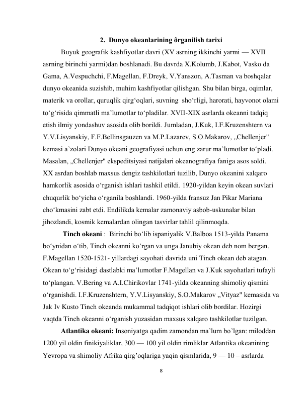  
8 
2.  Dunyo okeanlarining ôrganilish tarixi  
Buyuk geografik kashfiyotlar davri (XV asrning ikkinchi yarmi — XVII 
asrning birinchi yarmi)dan boshlanadi. Bu davrda X.Kolumb, J.Kabot, Vasko da 
Gama, A.Vespuchchi, F.Magellan, F.Dreyk, V.Yanszon, A.Tasman va boshqalar 
dunyo okeanida suzishib, muhim kashfiyotlar qilishgan. Shu bilan birga, oqimlar, 
materik va orollar, quruqlik qirg‘oqlari, suvning  sho‘rligi, harorati, hayvonot olami 
to‘g‘risida qimmatli ma’lumotlar to‘pladilar. XVII-XIX asrlarda okeanni tadqiq 
etish ilmiy yondashuv asosida olib borildi. Jumladan, J.Kuk, I.F.Kruzenshtern va 
Y.V.Lisyanskiy, F.F.Bellinsgauzen va M.P.Lazarev, S.O.Makarov, „Chellenjer" 
kemasi a’zolari Dunyo okeani geografiyasi uchun eng zarur ma’lumotlar to‘pladi. 
Masalan, „Chellenjer" ekspeditsiyasi natijalari okeanografiya faniga asos soldi.  
XX asrdan boshlab maxsus dengiz tashkilotlari tuzilib, Dunyo okeanini xalqaro 
hamkorlik asosida o‘rganish ishlari tashkil etildi. 1920-yildan keyin okean suvlari 
chuqurlik bo‘yicha o‘rganila boshlandi. 1960-yilda fransuz Jan Pikar Mariana 
cho‘kmasini zabt etdi. Endilikda kemalar zamonaviy asbob-uskunalar bilan 
jihozlandi, kosmik kemalardan olingan tasvirlar tahlil qilinmoqda. 
 Tinch okeani :  Birinchi bo‘lib ispaniyalik V.Balboa 1513-yilda Panama 
bo‘ynidan o‘tib, Tinch okeanni ko‘rgan va unga Janubiy okean deb nom bergan. 
F.Magellan 1520-1521- yillardagi sayohati davrida uni Tinch okean deb atagan.   
Okean to‘g‘risidagi dastlabki ma’lumotlar F.Magellan va J.Kuk sayohatlari tufayli 
to‘plangan. V.Bering va A.I.Chirikovlar 1741-yilda okeanning shimoliy qismini 
o‘rganishdi. I.F.Kruzenshtern, Y.V.Lisyanskiy, S.O.Makarov „Vityaz" kemasida va 
Jak Iv Kusto Tinch okeanda mukammal tadqiqot ishlari olib bordilar. Hozirgi 
vaqtda Tinch okeanni o‘rganish yuzasidan maxsus xalqaro tashkilotlar tuzilgan.  
Atlantika okeani: Insoniyatga qadim zamondan ma’lum bo’lgan: miloddan 
1200 yil oldin finikiyaliklar, 300 — 100 yil oldin rimliklar Atlantika okeanining 
Yevropa va shimoliy Afrika qirg’oqlariga yaqin qismlarida, 9 — 10 – asrlarda 
