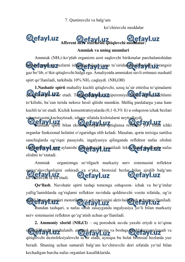  
 
                                    7. Qustiruvchi va balg‘am 
 
 
 
 
 ko‘chiruvchi moddalar 
 
Afferent nerv oxirlarini qitiqlovchi moddalar. 
Ammiak va uning unumlari 
Ammiak (NH3)-ko‘plab organizm azot saqlovchi birikmalar parchalanishidan 
hamda ammoniy tuzlarni ishqorlar bilan o‘zaro ta’siridan hosil bo‘ladi. U rangsiz 
gaz bo‘lib, o‘tkir qitiqlovchi hidga ega. Amaliyotda ammiakni suvli eritmasi-nashatil 
spirt qo‘llaniladi, tarkibida 10% NH3 caqlaydi. (NH4OH) 
1.Nashatir spirti mahalliy kuchli qitiqlovchi, uzoq ta’sir ettirilsa to‘qimalarni 
qo‘zg‘atuvchi ta’sir etadi. Teriga tekkanda u giperemiya, shish, og‘riq, sochlarni 
to‘kilishi, ba’zan terida nekroz hosil qilishi mumkin. Shilliq pardalarga yana ham 
kuchli ta’sir etadi. Kichik konsentratsiyalarda (0,1-0,3% li) u oshqozon ichak bezlari 
sekretsiyasini kuchaytiradi, ishqor sifatida kislotalarni neytrallaydi. 
Nashatir spirti bilan eksteroretseptorlar qitiqlansa reflektor yo‘l bilan ichki 
organlar funksional holatini o‘zgarishga olib keladi. Masalan, qorin terisiga surtilsa 
sanchiqlarda og‘riqni pasayishi, ingalyasiya qilinganda reflektor nafas olishni 
kuchayishi va qon aylanishi yaxshilanishi kuzatiladi lekin katta dozalarda nafas 
olishni to‘xtatadi. 
Ammiak  organizmga so‘rilgach markaziy nerv sistemasini reflektor 
qo‘zg‘aluvchanligini oshiradi va o‘pka, bronxial bezlar bilan ajralib balg‘am 
ko‘chiruvchi ta’sir etadi.  
Qo‘llash. Navshatir spirti tashqi tomonga oshqozon- ichak va bo‘g‘imlar 
yallig‘lanishlarda og‘riqlarni reflektor ravishda qoldiruvchi vosita sifatida, og‘iz 
orqali hazm organlari motorikasi va sekretsiyasini aktivlashtirish uchun qo‘llaniladi. 
Bundan tashqari, u nafas olish susayganda ingalyasiya yo‘li bilan markaziy 
nerv sistemasini reflektor qo‘zg‘atish uchun qo‘llaniladi. 
2. Ammoniy xlorid (NH4Cl) – oq poroshok suvda yaxshi eriydi u to‘qima 
suyuqliklarida parchalanib, ammiak mochivina va boshqa moddalarga aylanadi va 
qitiqlovchi dezinfeksiyalovchi ta’sir etadi, ayniqsa bu holat bronxial bezlarda yuz 
beradi. Shuning uchun samarali balg‘am ko‘chiruvchi dori sifatida yo‘tal bilan 
kechadigan barcha nafas organlari kasalliklarida. 

