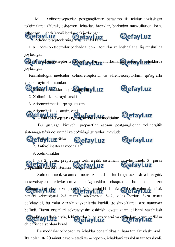  
 
M – xolinoretseptorlar postganglionar parasimpatik tolalar joylashgan 
to‘qimalarda (Yurak, oshqozon, ichaklar, bronxlar, bachadon muskullarida, ko‘z, 
oshqozon – ichak kanali bezlarida) joylashgan. 
Adrenoretseptorlarning xam ikki xil turi bor:  
1. α – adrenoretseptorlar bachadon, qon – tomirlar va boshqalar silliq muskulida 
joylashgan.  
2. β – adrenoretseptorlar skelet va Yurak muskullarida, bronx va ichaklarda 
joylashgan.  
Farmakalogik moddalar xolinoretseptorlar va adrenoretseptorlarni qo‘zg‘ashi 
yoki susaytirishi mumkin.  
1. Xolinomimetiklar – qo‘zg‘atuvchi  
2. Xolinolitik – susaytiruvchi  
3. Adrenomimetik – qo‘zg‘atuvchi  
4. Adrenolitik – susaytiruvchi  
M – xolinoretseptorlarga ta’sir etuvchi moddalar  
     Bu guruxga kiruvchi preparatlar asosan postganglionar xolinergitik 
sistemaga ta’sir qo‘rsatadi va qo‘yidagi guruxlari mavjud: 
1. Xolinomimetiklar.  
2. Antixolinesteraz moddalar.  
3. Xolinolitiklar.  
1- va 2- gurux preparatlari xolinergitik sistemani aktivlashtiradi, 3- gurux 
preparatlari esa bu sistemani blokada kiladi.  
    Xolinomimetik va antixolinesteraz moddalar bir-biriga uxshash xolinergitik 
innervatsiyani 
aktivlashtiruvchi 
o‘zgarishlar 
chaqiradi. 
Jumladan, 
hazm 
sistemasining sekretor va qisqarish funksiyasini birdan aktivlashtirib yuboradi, ichak 
bezlari sekretsiyasi 2-8 marta, oshqozonda 3-12, sulak bezlari 3-20 marta 
qo‘chayadi, bu xolat o‘txo‘r xayvonlarda kuchli, go‘shtxo‘rlarda sust namoyon 
bo‘ladi. Hazm organlari sekretsiyasini oshirish, ovqat xazm qilishni yaxshilash 
maqsadida qo‘llash qiyin, lekin bezlar bilan zaxarlarni va ozuqalarni xazm yo‘lidan 
chiqarishda yordam beradi.  
    Bu moddalar oshqozon va ichaklar peristaltikasini ham tez aktivlashti-radi. 
Bu holat 10- 20 minut davom etadi va oshqozon, ichaklarni tezakdan tez tozalaydi. 
