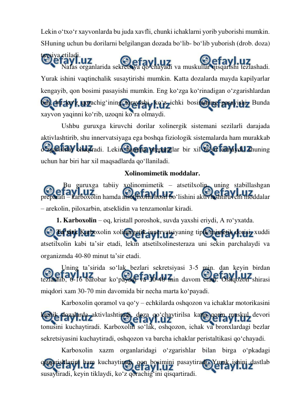  
 
Lekin o‘txo‘r xayvonlarda bu juda xavfli, chunki ichaklarni yorib yuborishi mumkin. 
SHuning uchun bu dorilarni belgilangan dozada bo‘lib- bo‘lib yuborish (drob. doza) 
tavsiya etiladi.  
    Nafas organlarida sekretsiya qo‘chayadi va muskullar qisqarishi tezlashadi. 
Yurak ishini vaqtinchalik susaytirishi mumkin. Katta dozalarda mayda kapilyarlar 
kengayib, qon bosimi pasayishi mumkin. Eng ko‘zga ko‘rinadigan o‘zgarishlardan 
biri, bu ko‘z qorachig‘ining torayishi, ko‘z ichki bosimining pasayishi. Bunda 
xayvon yaqinni ko‘rib, uzoqni ko‘ra olmaydi.  
    Ushbu guruxga kiruvchi dorilar xolinergik sistemani sezilarli darajada 
aktivlashtirib, shu innervatsiyaga ega boshqa fiziologik sistemalarda ham murakkab 
o‘zgarishlar chaqiradi. Lekin hamma preparatlar bir xil ta’sir etmaydi, shuning 
uchun har biri har xil maqsadlarda qo‘llaniladi.  
Xolinomimetik moddalar. 
     Bu guruxga tabiiy xolinomimetik – atsetilxolin, uning stabillashgan 
preparati – karboxolin hamda atsetilxolin hosil bo‘lishini aktivlashtiruvchi moddalar 
– arekolin, piloxarbin, atseklidin va tenzamonlar kiradi.  
 1. Karboxolin – oq, kristall poroshok, suvda yaxshi eriydi, A ro‘yxatda.  
 Ta’siri. Karboxolin xolinergetik innervatsiyaning tipik mimetik dorisi, xuddi 
atsetilxolin kabi ta’sir etadi, lekin atsetilxolinesteraza uni sekin parchalaydi va 
organizmda 40-80 minut ta’sir etadi.  
    Uning ta’sirida so‘lak bezlari sekretsiyasi 3-5 min. dan keyin birdan 
tezlashib, 6-16 barobar ko‘payadi va 30-40 min davom etadi. Oshqozon shirasi 
miqdori xam 30-70 min davomida bir necha marta ko‘payadi.  
    Karboxolin qoramol va qo‘y – echkilarda oshqozon va ichaklar motorikasini 
kichik dozalarda aktivlashtiradi, doza qo‘chaytirilsa katta qorin muskul devori 
tonusini kuchaytiradi. Karboxolin so‘lak, oshqozon, ichak va bronxlardagi bezlar 
sekretsiyasini kuchaytiradi, oshqozon va barcha ichaklar peristaltikasi qo‘chayadi.  
    Karboxolin xazm organlaridagi o‘zgarishlar bilan birga o‘pkadagi 
qisqarishlarini ham kuchaytiradi, qon bosimini pasaytiradi, Yurak ishini dastlab 
susaytiradi, keyin tiklaydi, ko‘z qorachig‘ini qisqartiradi.  
