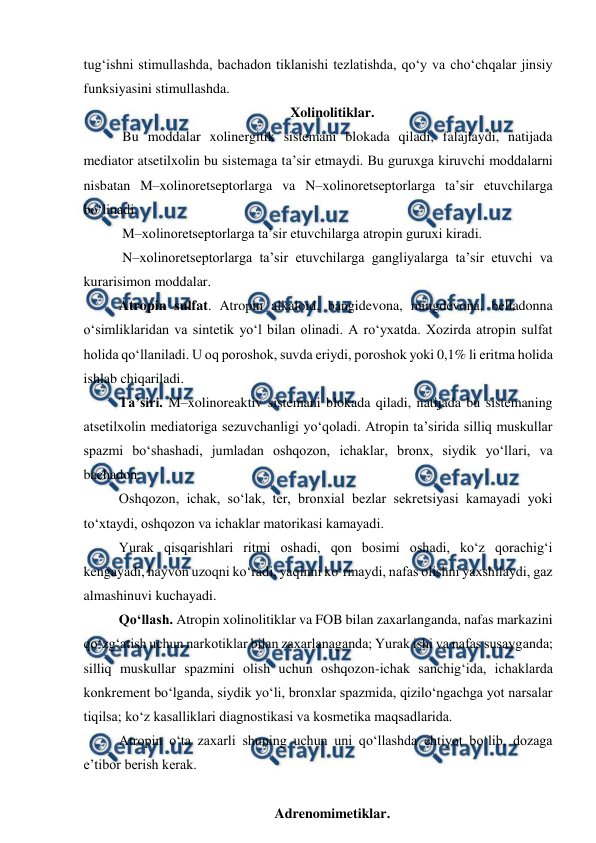  
 
tug‘ishni stimullashda, bachadon tiklanishi tezlatishda, qo‘y va cho‘chqalar jinsiy 
funksiyasini stimullashda. 
Xolinolitiklar. 
   Bu moddalar xolinergitik sistemani blokada qiladi, falajlaydi, natijada 
mediator atsetilxolin bu sistemaga ta’sir etmaydi. Bu guruxga kiruvchi moddalarni 
nisbatan M–xolinoretseptorlarga va N–xolinoretseptorlarga ta’sir etuvchilarga 
bo‘linadi.  
   M–xolinoretseptorlarga ta’sir etuvchilarga atropin guruxi kiradi. 
   N–xolinoretseptorlarga ta’sir etuvchilarga gangliyalarga ta’sir etuvchi va 
kurarisimon moddalar. 
  Atropin sulfat. Atropin alkaloid, bangidevona, mingdevona, belladonna 
o‘simliklaridan va sintetik yo‘l bilan olinadi. A ro‘yxatda. Xozirda atropin sulfat 
holida qo‘llaniladi. U oq poroshok, suvda eriydi, poroshok yoki 0,1% li eritma holida 
ishlab chiqariladi.  
  Ta’siri. M–xolinoreaktiv sistemani blokada qiladi, natijada bu sistemaning 
atsetilxolin mediatoriga sezuvchanligi yo‘qoladi. Atropin ta’sirida silliq muskullar 
spazmi bo‘shashadi, jumladan oshqozon, ichaklar, bronx, siydik yo‘llari, va 
bachadon. 
  Oshqozon, ichak, so‘lak, ter, bronxial bezlar sekretsiyasi kamayadi yoki 
to‘xtaydi, oshqozon va ichaklar matorikasi kamayadi. 
  Yurak qisqarishlari ritmi oshadi, qon bosimi oshadi, ko‘z qorachig‘i 
kengayadi, hayvon uzoqni ko‘radi, yaqinni ko‘rmaydi, nafas olishni yaxshilaydi, gaz 
almashinuvi kuchayadi.  
  Qo‘llash. Atropin xolinolitiklar va FOB bilan zaxarlanganda, nafas markazini 
qo‘zg‘atish uchun narkotiklar bilan zaxarlanaganda; Yurak ishi va nafas susayganda; 
silliq muskullar spazmini olish uchun oshqozon-ichak sanchig‘ida, ichaklarda 
konkrement bo‘lganda, siydik yo‘li, bronxlar spazmida, qizilo‘ngachga yot narsalar 
tiqilsa; ko‘z kasalliklari diagnostikasi va kosmetika maqsadlarida. 
  Atropin o‘ta zaxarli shuning uchun uni qo‘llashda ehtiyot bo‘lib, dozaga 
e’tibor berish kerak.  
 
Adrenomimetiklar. 
