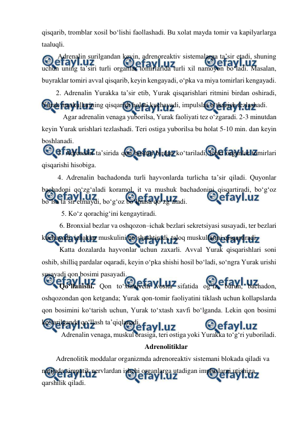  
 
qisqarib, tromblar xosil bo‘lishi faollashadi. Bu xolat mayda tomir va kapilyarlarga 
taaluqli.  
 Adrenalin surilgandan keyin, adrenoreaktiv sistemalarga ta’sir etadi, shuning 
uchun uning ta’siri turli organlar tomirlarida turli xil namoyon bo‘ladi. Masalan, 
buyraklar tomiri avval qisqarib, keyin kengayadi, o‘pka va miya tomirlari kengayadi.  
2. Adrenalin Yurakka ta’sir etib, Yurak qisqarishlari ritmini birdan oshiradi, 
Yurak muskullarining qisqarish holati kuchayadi, impulslar o‘tkazish tezlashadi.  
    Agar adrenalin venaga yuborilsa, Yurak faoliyati tez o‘zgaradi. 2-3 minutdan 
keyin Yurak urishlari tezlashadi. Teri ostiga yuborilsa bu holat 5-10 min. dan keyin 
boshlanadi.  
 3. Adrenalin ta’sirida qon bosimi birdan ko‘tariladi, ichki organlar tomirlari 
qisqarishi hisobiga. 
 4. Adrenalin bachadonda turli hayvonlarda turlicha ta’sir qiladi. Quyonlar 
bachadoni qo‘zg‘aladi koramol, it va mushuk bachadonini qisqartiradi, bo‘g‘oz 
bo‘lsa ta’sir etmaydi, bo‘g‘oz bo‘lmasa qo‘zg‘atadi.  
 5. Ko‘z qorachig‘ini kengaytiradi. 
6. Bronxial bezlar va oshqozon–ichak bezlari sekretsiyasi susayadi, ter bezlari 
kuchayadi, ichaklar muskulini bo‘shashtiradi, taloq muskullarini qisqartiradi.  
  Katta dozalarda hayvonlar uchun zaxarli. Avval Yurak qisqarishlari soni 
oshib, shilliq pardalar oqaradi, keyin o‘pka shishi hosil bo‘ladi, so‘ngra Yurak urishi 
susayadi qon bosimi pasayadi.  
  Qo‘llanishi. Qon to‘xtatuvchi vosita sifatida og‘iz, burun, bachadon, 
oshqozondan qon ketganda; Yurak qon-tomir faoliyatini tiklash uchun kollapslarda 
qon bosimini ko‘tarish uchun, Yurak to‘xtash xavfi bo‘lganda. Lekin qon bosimi 
ko‘tarilganda qo‘llash ta’qiqlanadi.  
   Adrenalin venaga, muskul orasiga, teri ostiga yoki Yurakka to‘g‘ri yuboriladi. 
Adrenolitiklar 
Adrenolitik moddalar organizmda adrenoreaktiv sistemani blokada qiladi va 
natijada simpatik nervlardan ishchi organlarga utadigan impluslarni utishiga 
qarshilik qiladi.  
