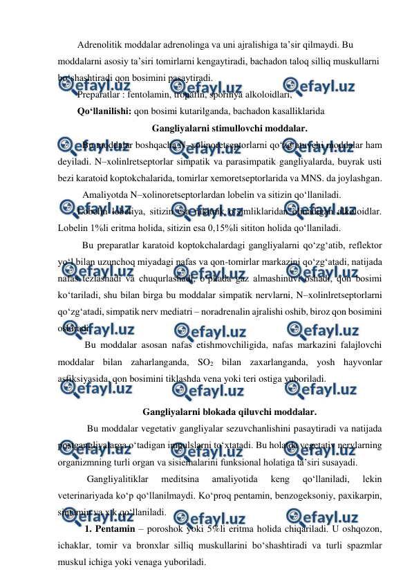  
 
Adrenolitik moddalar adrenolinga va uni ajralishiga ta’sir qilmaydi. Bu 
moddalarni asosiy ta’siri tomirlarni kengaytiradi, bachadon taloq silliq muskullarni 
bo‘shashtiradi qon bosimini pasaytiradi. 
Preparatlar : fentolamin, tropafin, sporinya alkoloidlari,  
Qo‘llanilishi: qon bosimi kutarilganda, bachadon kasalliklarida  
Gangliyalarni stimullovchi moddalar. 
  Bu moddalar boshqacha N–xolinoretseptorlarni qo‘zg‘atuvchi moddalar ham 
deyiladi. N–xolinlretseptorlar simpatik va parasimpatik gangliyalarda, buyrak usti 
bezi karatoid koptokchalarida, tomirlar xemoretseptorlarida va MNS. da joylashgan.  
   
Amaliyotda N–xolinoretseptorlardan lobelin va sitizin qo‘llaniladi.  
Lobelin lobeliya, sitizin esa rakitnik o‘simliklaridan olinadigan alkoloidlar. 
Lobelin 1%li eritma holida, sitizin esa 0,15%li sititon holida qo‘llaniladi.  
  Bu preparatlar karatoid koptokchalardagi gangliyalarni qo‘zg‘atib, reflektor 
yo‘l bilan uzunchoq miyadagi nafas va qon-tomirlar markazini qo‘zg‘atadi, natijada 
nafas tezlashadi va chuqurlashadi, o‘pkada gaz almashinuvi oshadi, qon bosimi 
ko‘tariladi, shu bilan birga bu moddalar simpatik nervlarni, N–xolinlretseptorlarni 
qo‘zg‘atadi, simpatik nerv mediatri – noradrenalin ajralishi oshib, biroz qon bosimini 
oshiradi.  
   Bu moddalar asosan nafas etishmovchiligida, nafas markazini falajlovchi 
moddalar bilan zaharlanganda, SO2 bilan zaxarlanganda, yosh hayvonlar 
asfiksiyasida, qon bosimini tiklashda vena yoki teri ostiga yuboriladi. 
 
Gangliyalarni blokada qiluvchi moddalar. 
    Bu moddalar vegetativ gangliyalar sezuvchanlishini pasaytiradi va natijada 
postgangliyalarga o‘tadigan impulslarni to‘xtatadi. Bu holatda vegetativ nervlarning 
organizmning turli organ va sisiemalarini funksional holatiga ta’siri susayadi.  
    Gangliyalitiklar 
meditsina 
amaliyotida 
keng 
qo‘llaniladi, 
lekin 
veterinariyada ko‘p qo‘llanilmaydi. Ko‘proq pentamin, benzogeksoniy, paxikarpin, 
sintamin va x.k qo‘llaniladi.  
   1. Pentamin – poroshok yoki 5%li eritma holida chiqariladi. U oshqozon, 
ichaklar, tomir va bronxlar silliq muskullarini bo‘shashtiradi va turli spazmlar 
muskul ichiga yoki venaga yuboriladi.  
