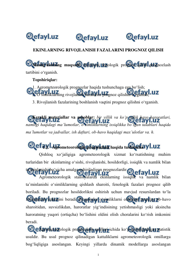  
1 
 
 
 
 
 
EKINLARNING RIVOJLANISH FAZALARINI PROGNOZ QILISH 
 
Mashg‘ulotning maqsadi: Ekinlarni fenologik prognoz qilish prognozlash 
tartibini o‘rganish. 
Topshiriqlar: 
1. Agrometeorologik prognozlar haqida tushunchaga ega bo‘lish; 
2. O‘simliklarning rivojlanish fazalarini prognoz qilishni o‘rganish; 
3. Rivojlanish fazalarining boshlanish vaqtini prognoz qilishni o‘rganish. 
  
Kerakli materiallar va asboblar: bir yillik va ko‘p yillik havo haroratlari, 
namligi haqidagi ma’lumotlar, o‘simliklarning issiqlikka bo‘lgan talablari haqida 
ma’lumotlar va jadvallar, ish daftari, ob-havo haqidagi max’ulotlar va. h. 
 
1.1. Agrometeorologik prognozlash haqida tushuncha  
Qishloq xo‘jaligiga agrometeorologik xizmat ko‘rsatishning muhim 
turlaridan bir  ekinlarning o‘sishi, rivojlanishi, hosildorligi, issiqlik va namlik bilan 
ta’minlanishi bo‘yicha amalga oshiriladigan prognozlardir. 
Agrometeorologik stansiyalarda ekinlarning issiqlik va namlik bilan 
ta’minlanishi o‘simliklarning qishlash sharoiti, fenologik fazalari prognoz qilib 
boriladi. Bu prognozlar hosildorlikni oshirish uchun mavjud resurslardan to‘la 
foydalanish imkonini beradi. Prognozlar o‘simliklarni oldindan noqulay ob-havo 
sharoitidan, suvsizlikdan, haroratlar yig‘indisining yetishmasligi yoki aksincha 
haroratning yuqori (ortiqcha) bo‘lishini oldini olish choralarini ko‘rish imkonini 
beradi. 
Agrometeorologik prognozlash usullari ichida ko‘p qullaniladigan statistik 
usuldir. Bu usul prognoz qilinadigan kattaliklarni agrometeorologik omillarga 
bog‘liqligiga asoslangan. Keyingi yillarda dinamik modellarga asoslangan 
