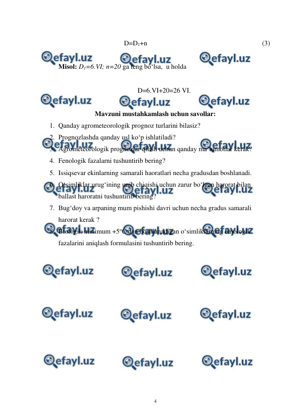  
4 
 
 
D=D1+n  
 
 
 
 
 
 
(3) 
 
Misol: D1=6.VI; n=20 ga teng bo‘lsa,  u holda  
 
D=6.VI+20=26 VI. 
 
Mavzuni mustahkamlash uchun savollar: 
1. Qanday agrometeorologik prognoz turlarini bilasiz? 
2. Prognozlashda qanday usl ko‘p ishlatiladi? 
3. Agrometeorologik prognozlar qilish uchun qanday ma’lumotlar kerak? 
4. Fenologik fazalarni tushuntirib bering? 
5. Issiqsevar ekinlarning samarali haoratlari necha gradusdan boshlanadi. 
6. O‘simliklar urug‘ining unib chiqishi uchun zarur bo‘lgan harorat bilan 
ballast haroratni tushuntirib bering? 
7. Bug‘doy va arpaning mum pishishi davri uchun necha gradus samarali 
harorat kerak ? 
8. Biologik minimum +5oC dan boshlanadigan o‘simliklarning fenologik 
fazalarini aniqlash formulasini tushuntirib bering. 
 
