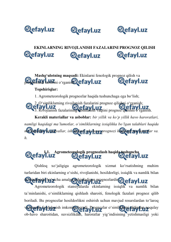  
 
 
 
 
 
EKINLARNING RIVOJLANISH FAZALARINI PROGNOZ QILISH 
 
 
 
Mashg‘ulotning maqsadi: Ekinlarni fenologik prognoz qilish va 
prognozlash tartibini o‘rganish. 
Topshiriqlar: 
1. Agrometeorologik prognozlar haqida tushunchaga ega bo‘lish; 
2. O‘simliklarning rivojlanish fazalarini prognoz qilishni o‘rganish; 
3. Rivojlanish fazalarining boshlanish vaqtini prognoz qilishni o‘rganish. 
Kerakli materiallar va asboblar: bir yillik va ko‘p yillik havo haroratlari, 
namligi haqidagi ma’lumotlar, o‘simliklarning issiqlikka bo‘lgan talablari haqida 
ma’lumotlar va jadvallar, ish daftari, ob–havo prognozi haqidagi ma’lumotlar va. 
h. 
 
1.1. Agrometeorologik prognozlash haqida tushuncha 
 
Qishloq xo‘jaligiga agrometeorologik xizmat ko‘rsatishning muhim 
turlaridan biri ekinlarning o‘sishi, rivojlanishi, hosildorligi, issiqlik va namlik bilan 
ta’minlanishi bo‘yicha amalga oshiriladigan prognozlardir. 
Agrometeorologik stansiyalarda ekinlarning issiqlik va namlik bilan 
ta’minlanishi, o‘simliklarning qishlash sharoiti, fenologik fazalari prognoz qilib 
boriladi. Bu prognozlar hosildorlikni oshirish uchun mavjud resurslardan to‘laroq 
va unumli foydalanish imkonini beradi. Prognozlar o‘simliklarni oldindan noqulay 
ob-havo sharoitidan, suvsizlikdan, haroratlar yig‘indisining yetishmasligi yoki 
