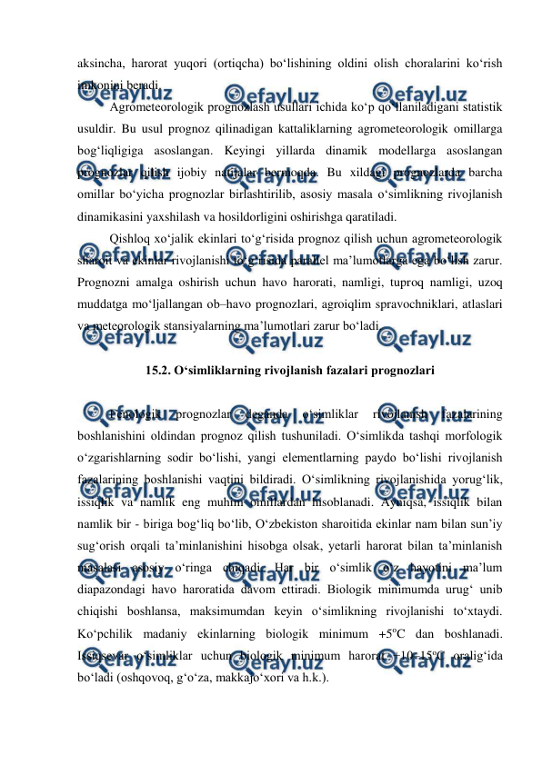  
 
aksincha, harorat yuqori (ortiqcha) bo‘lishining oldini olish choralarini ko‘rish 
imkonini beradi. 
Agrometeorologik prognozlash usullari ichida ko‘p qo‘llaniladigani statistik 
usuldir. Bu usul prognoz qilinadigan kattaliklarning agrometeorologik omillarga 
bog‘liqligiga asoslangan. Keyingi yillarda dinamik modellarga asoslangan 
prognozlar qilish ijobiy natijalar bermoqda. Bu xildagi prognozlarda barcha 
omillar bo‘yicha prognozlar birlashtirilib, asosiy masala o‘simlikning rivojlanish 
dinamikasini yaxshilash va hosildorligini oshirishga qaratiladi. 
Qishloq xo‘jalik ekinlari to‘g‘risida prognoz qilish uchun agrometeorologik 
sharoit va ekinlar rivojlanishi to‘g‘risida parallel ma’lumotlarga ega bo‘lish zarur. 
Prognozni amalga oshirish uchun havo harorati, namligi, tuproq namligi, uzoq 
muddatga mo‘ljallangan ob–havo prognozlari, agroiqlim spravochniklari, atlaslari 
va meteorologik stansiyalarning ma’lumotlari zarur bo‘ladi. 
 
15.2. O‘simliklarning rivojlanish fazalari prognozlari 
 
Fenologik 
prognozlar 
deganda 
o‘simliklar 
rivojlanish 
fazalarining 
boshlanishini oldindan prognoz qilish tushuniladi. O‘simlikda tashqi morfologik 
o‘zgarishlarning sodir bo‘lishi, yangi elementlarning paydo bo‘lishi rivojlanish 
fazalarining boshlanishi vaqtini bildiradi. O‘simlikning rivojlanishida yorug‘lik, 
issiqlik va namlik eng muhim omillardan hisoblanadi. Ayniqsa, issiqlik bilan 
namlik bir - biriga bog‘liq bo‘lib, O‘zbekiston sharoitida ekinlar nam bilan sun’iy 
sug‘orish orqali ta’minlanishini hisobga olsak, yetarli harorat bilan ta’minlanish 
masalasi asosiy o‘ringa chiqadi. Har bir o‘simlik o‘z hayotini ma’lum 
diapazondagi havo haroratida davom ettiradi. Biologik minimumda urug‘ unib 
chiqishi boshlansa, maksimumdan keyin o‘simlikning rivojlanishi to‘xtaydi. 
Ko‘pchilik madaniy ekinlarning biologik minimum +5oC dan boshlanadi. 
Issiqsevar o‘simliklar uchun biologik minimum harorat +10–15oC oralig‘ida 
bo‘ladi (oshqovoq, g‘o‘za, makkajo‘xori va h.k.).  
