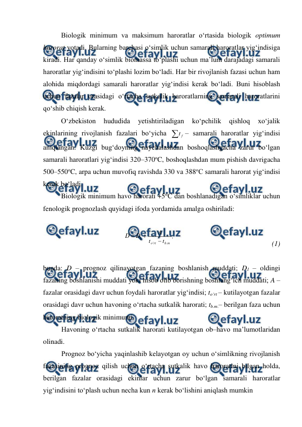  
 
Biologik minimum va maksimum haroratlar o‘rtasida biologik optimum 
harorat yotadi. Bularning barchasi o‘simlik uchun samarali haroratlar yig‘indisiga 
kiradi. Har qanday o‘simlik biomassa to‘plashi uchun ma’lum darajadagi samarali 
haroratlar yig‘indisini to‘plashi lozim bo‘ladi. Har bir rivojlanish fazasi uchun ham 
alohida miqdordagi samarali haroratlar yig‘indisi kerak bo‘ladi. Buni hisoblash 
uchun fazalar orasidagi o‘rtacha sutkalik haroratlarning samarali haroratlarini 
qo‘shib chiqish kerak. 
O‘zbekiston 
hududida 
yetishtiriladigan 
ko‘pchilik 
qishloq 
xo‘jalik 
ekinlarining rivojlanish fazalari bo‘yicha 
f
t – samarali haroratlar yig‘indisi 
aniqlangan. Kuzgi bug‘doyning naychalashdan boshoqlashgacha zarur bo‘lgan 
samarali haroratlari yig‘indisi 320–370oC, boshoqlashdan mum pishish davrigacha 
500–550oC, arpa uchun muvofiq ravishda 330 va 388oC samarali harorat yig‘indisi 
kerak bo‘ladi. 
Biologik minimum havo harorati +5oC dan boshlanadigan o‘simliklar uchun 
fenologik prognozlash quyidagi ifoda yordamida amalga oshiriladi: 
 


1
D
D
.
.
'
m
b
rt
o
t
t
A

   
 
 
 
 
(1)
 
 
bunda: D – prognoz qilinayotgan fazaning boshlanish muddati; D1 – oldingi 
fazaning boshlanishi muddati yoki hisob olib borishning boshlang‘ich muddati; A – 
fazalar orasidagi davr uchun foydali haroratlar yig‘indisi; to‘rt – kutilayotgan fazalar 
orasidagi davr uchun havoning o‘rtacha sutkalik harorati; tb.m.– berilgan faza uchun 
haroratning biologik minimumi. 
Havoning o‘rtacha sutkalik harorati kutilayotgan ob–havo ma’lumotlaridan 
olinadi. 
Prognoz bo‘yicha yaqinlashib kelayotgan oy uchun o‘simlikning rivojlanish 
fazasining prognoz qilish uchun o‘rtacha sutkalik havo haroratini bilgan holda, 
berilgan fazalar orasidagi ekinlar uchun zarur bo‘lgan samarali haroratlar 
yig‘indisini to‘plash uchun necha kun n kerak bo‘lishini aniqlash mumkin 
