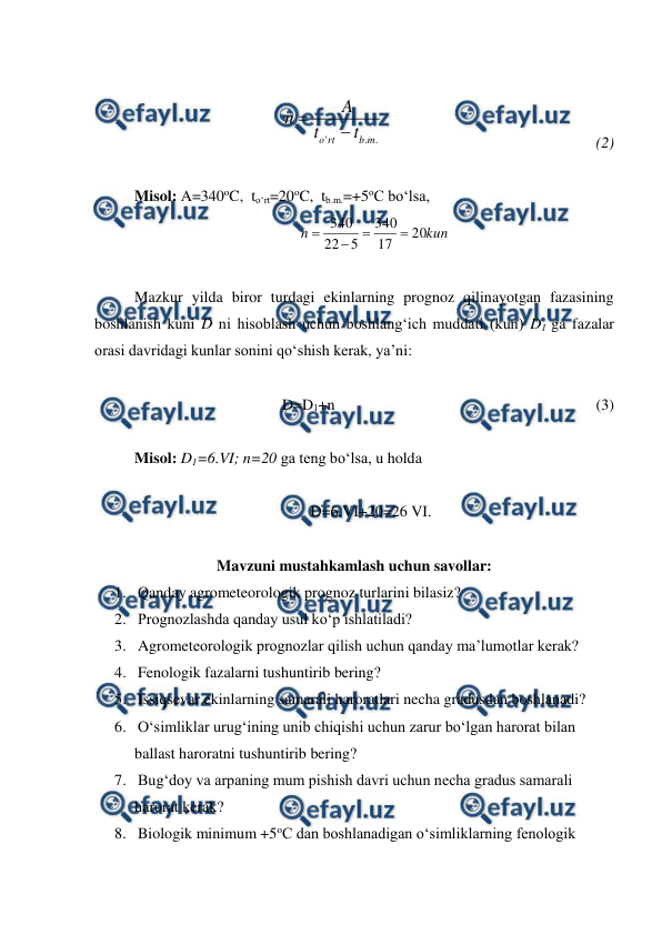  
 
 
.
.
'
m
b
rt
o
t
t
A
n


   
 
 
  
 
(2)
 
 
Misol: A=340oC,  to‘rt=20oC,  tb.m.=+5oC bo‘lsa, 
kun
n
20
17
340
5
22
340




 
 
Mazkur yilda biror turdagi ekinlarning prognoz qilinayotgan fazasining 
boshlanish kuni D ni hisoblash uchun boshlang‘ich muddati (kun) D1 ga fazalar 
orasi davridagi kunlar sonini qo‘shish kerak, ya’ni: 
 
D=D1+n  
 
 
 
 
 
 
(3) 
 
Misol: D1=6.VI; n=20 ga teng bo‘lsa, u holda  
 
 
 
 
 
 
     D=6.VI+20=26 VI. 
 
Mavzuni mustahkamlash uchun savollar: 
1.  Qanday agrometeorologik prognoz turlarini bilasiz? 
2.  Prognozlashda qanday usul ko‘p ishlatiladi? 
3.  Agrometeorologik prognozlar qilish uchun qanday ma’lumotlar kerak? 
4.  Fenologik fazalarni tushuntirib bering? 
5.  Issiqsevar ekinlarning samarali haroratlari necha gradusdan boshlanadi? 
6.  O‘simliklar urug‘ining unib chiqishi uchun zarur bo‘lgan harorat bilan 
ballast haroratni tushuntirib bering? 
7.  Bug‘doy va arpaning mum pishish davri uchun necha gradus samarali 
harorat kerak? 
8.  Biologik minimum +5oC dan boshlanadigan o‘simliklarning fenologik 
