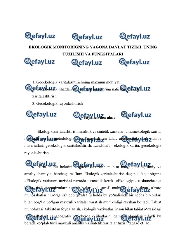  
 
 
 
 
 
EKOLOGIK MONITORIGNING YAGONA DAVLAT TIZIMI, UNING 
TUZILISHI VA FUNKSIYALARI 
 
 
 
1. Geoekologik xaritalashtirishning mazmun mohiyati 
2. Geoekologik jihatdan va ekologik monitoring natijalari asosida  
xaritalashtirish 
3. Geoekologik rayonlashtirish 
 
Tayanch iboralar: 
 
Ekologik xaritalashtirish, analitik va sintetik xaritalar, umumekologik xarita, 
maqsadli xarita, metodologik asos, mavzuli xaritalar, aerokosmik usul, manba 
materiallari, geoekologik xaritalashtirish, Landshaft – ekologik xarita, geoekologik 
rayonlashtirish. 
 
Atrof muhit holatini xaritada tasvirlash muhim masala, uning ilmiy va 
amaliy ahamiyati barchaga ma’lum. Ekologik xaritalashtirish deganda faqat birgina 
«Ekologik xarita»ni tuzishni nazarda tutmaslik kerak. «Ekologiya» tushunchasiga 
ko‘ra tirik organizmlarning bir-birlari va atrof muhit bilan bo‘lgan o‘zaro 
munosabatlarini o‘rganish deb qaralsa; u holda bu yo‘nalishda bir necha bir-birlari 
bilan bog‘liq bo‘lgan mavzuli xaritalar yaratish mumkinligi ravshan bo‘ladi. Tabiat 
muhofazasi, tabiatdan foydalanish, ekologik vaziyatlar, inson bilan tabiat o‘rtasidagi 
munosabatlarning geografik va ekologik jihatlarini qamrab olganligi tufayli bu 
borada ko‘plab turli mavzuli analitik va sintetik xaritalar tuzish taqazo etiladi. 
