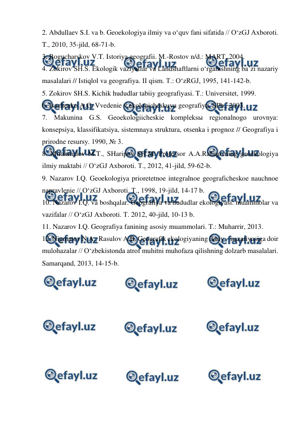  
 
2. Abdullaev S.I. va b. Geoekologiya ilmiy va o‘quv fani sifatida // O‘zGJ Axboroti. 
T., 2010, 35-jild, 68-71-b. 
3. Bogucharskov V.T. Istoriya geografii. M.-Rostov n/d.: MART, 2004. 
4. Zokirov SH.S. Ekologik vaziyatlar va Landshaftlarni o‘rganishning ba’zi nazariy 
masalalari // Istiqlol va geografiya. II qism. T.: O‘zRGJ, 1995, 141-142-b. 
5. Zokirov SH.S. Kichik hududlar tabiiy geografiyasi. T.: Universitet, 1999. 
6. Isachenko A.G. Vvedenie v ekologicheskuyu geografiyu. SPb., 2003. 
7. Makunina G.S. Geoekologiicheskie kompleksы regionalnogo urovnya: 
konsepsiya, klassifikatsiya, sistemnaya struktura, otsenka i prognoz // Geografiya i 
prirodne resursy. 1990, № 3. 
8. Mirakmalov M.T., SHaripov SH.M. Professor A.A.Rafiqovning geoekologiya 
ilmiy maktabi // O‘zGJ Axboroti. T., 2012, 41-jild, 59-62-b. 
9. Nazarov I.Q. Geoekologiya prioretetnoe integralnoe geograficheskoe nauchnoe 
napravlenie // O‘zGJ Axboroti. T., 1998, 19-jild, 14-17 b. 
10. Nazarov I.Q. va boshqalar. Geografiya va hududlar ekologiyasi: muammolar va 
vazifalar // O‘zGJ Axboroti. T. 2012, 40-jild, 10-13 b. 
11. Nazarov I.Q. Geografiya fanining asosiy muammolari. T.: Muharrir, 2013. 
12. Nigmatov N.A., Rasulov A.B. Geografik ekologiyaning ilmiy – nazariyasiga doir 
mulohazalar // O‘zbekistonda atrof muhitni muhofaza qilishning dolzarb masalalari. 
Samarqand, 2013, 14-15-b. 
 

