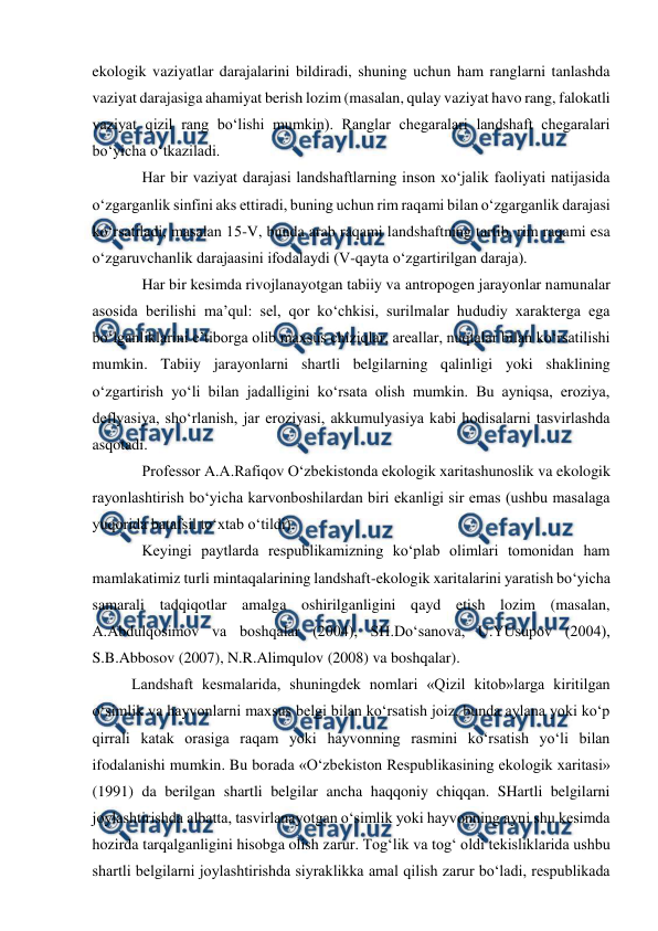  
 
ekologik vaziyatlar darajalarini bildiradi, shuning uchun ham ranglarni tanlashda 
vaziyat darajasiga ahamiyat berish lozim (masalan, qulay vaziyat havo rang, falokatli 
vaziyat qizil rang bo‘lishi mumkin). Ranglar chegaralari landshaft chegaralari 
bo‘yicha o‘tkaziladi. 
Har bir vaziyat darajasi landshaftlarning inson xo‘jalik faoliyati natijasida 
o‘zgarganlik sinfini aks ettiradi, buning uchun rim raqami bilan o‘zgarganlik darajasi 
ko‘rsatiladi, masalan 15-V, bunda arab raqami landshaftning tartib, rim raqami esa 
o‘zgaruvchanlik darajaasini ifodalaydi (V-qayta o‘zgartirilgan daraja). 
Har bir kesimda rivojlanayotgan tabiiy va antropogen jarayonlar namunalar 
asosida berilishi ma’qul: sel, qor ko‘chkisi, surilmalar hududiy xarakterga ega 
bo‘lganliklarini e’tiborga olib maxsus chiziqlar, areallar, nuqtalar bilan ko‘rsatilishi 
mumkin. Tabiiy jarayonlarni shartli belgilarning qalinligi yoki shaklining 
o‘zgartirish yo‘li bilan jadalligini ko‘rsata olish mumkin. Bu ayniqsa, eroziya, 
deflyasiya, sho‘rlanish, jar eroziyasi, akkumulyasiya kabi hodisalarni tasvirlashda 
asqotadi. 
Professor A.A.Rafiqov O‘zbekistonda ekologik xaritashunoslik va ekologik 
rayonlashtirish bo‘yicha karvonboshilardan biri ekanligi sir emas (ushbu masalaga 
yuqorida batafsil to‘xtab o‘tildi). 
Keyingi paytlarda respublikamizning ko‘plab olimlari tomonidan ham 
mamlakatimiz turli mintaqalarining landshaft-ekologik xaritalarini yaratish bo‘yicha 
samarali tadqiqotlar amalga oshirilganligini qayd etish lozim (masalan, 
A.Abdulqosimov va boshqalar (2004), SH.Do‘sanova, U.YUsupov (2004), 
S.B.Abbosov (2007), N.R.Alimqulov (2008) va boshqalar). 
Landshaft kesmalarida, shuningdek nomlari «Qizil kitob»larga kiritilgan 
o‘simlik va hayvonlarni maxsus belgi bilan ko‘rsatish joiz, bunda aylana yoki ko‘p 
qirrali katak orasiga raqam yoki hayvonning rasmini ko‘rsatish yo‘li bilan 
ifodalanishi mumkin. Bu borada «O‘zbekiston Respublikasining ekologik xaritasi» 
(1991) da berilgan shartli belgilar ancha haqqoniy chiqqan. SHartli belgilarni 
joylashtirishda albatta, tasvirlanayotgan o‘simlik yoki hayvonning ayni shu kesimda 
hozirda tarqalganligini hisobga olish zarur. Tog‘lik va tog‘ oldi tekisliklarida ushbu 
shartli belgilarni joylashtirishda siyraklikka amal qilish zarur bo‘ladi, respublikada 
