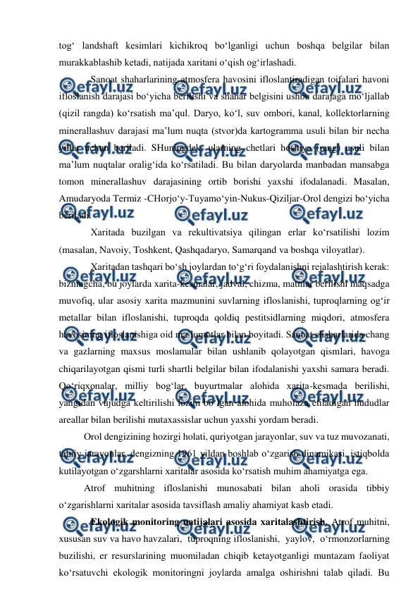  
 
tog‘ landshaft kesimlari kichikroq bo‘lganligi uchun boshqa belgilar bilan 
murakkablashib ketadi, natijada xaritani o‘qish og‘irlashadi. 
Sanoat shaharlarining atmosfera havosini ifloslantiradigan toifalari havoni 
ifloslanish darajasi bo‘yicha berilishi va shahar belgisini ushbu darajaga mo‘ljallab 
(qizil rangda) ko‘rsatish ma’qul. Daryo, ko‘l, suv ombori, kanal, kollektorlarning 
minerallashuv darajasi ma’lum nuqta (stvor)da kartogramma usuli bilan bir necha 
yillar uchun beriladi. SHuningdek, ularning chetlari hoshiya (rang) usuli bilan 
ma’lum nuqtalar oralig‘ida ko‘rsatiladi. Bu bilan daryolarda manbadan mansabga 
tomon minerallashuv darajasining ortib borishi yaxshi ifodalanadi. Masalan, 
Amudaryoda Termiz -CHorjo‘y-Tuyamo‘yin-Nukus-Qiziljar-Orol dengizi bo‘yicha 
beriladi. 
Xaritada buzilgan va rekultivatsiya qilingan erlar ko‘rsatilishi lozim 
(masalan, Navoiy, Toshkent, Qashqadaryo, Samarqand va boshqa viloyatlar). 
Xaritadan tashqari bo‘sh joylardan to‘g‘ri foydalanishni rejalashtirish kerak: 
bizningcha, bu joylarda xarita-kesmalar, jadval, chizma, matnlar berilishi maqsadga 
muvofiq, ular asosiy xarita mazmunini suvlarning ifloslanishi, tuproqlarning og‘ir 
metallar bilan ifloslanishi, tuproqda qoldiq pestitsidlarning miqdori, atmosfera 
havosining ifloslanishiga oid ma’lumotlar bilan boyitadi. Sanoat shaharlarida chang 
va gazlarning maxsus moslamalar bilan ushlanib qolayotgan qismlari, havoga 
chiqarilayotgan qismi turli shartli belgilar bilan ifodalanishi yaxshi samara beradi. 
Qo‘riqxonalar, milliy bog‘lar, buyurtmalar alohida xarita-kesmada berilishi, 
yangidan vujudga keltirilishi lozim bo‘lgan alohida muhofaza etiladigan hududlar 
areallar bilan berilishi mutaxassislar uchun yaxshi yordam beradi. 
Orol dengizining hozirgi holati, quriyotgan jarayonlar, suv va tuz muvozanati, 
tabiiy jarayonlar, dengizning 1961 yildan boshlab o‘zgarish dinamikasi, istiqbolda 
kutilayotgan o‘zgarshlarni xaritalar asosida ko‘rsatish muhim ahamiyatga ega. 
Atrof muhitning ifloslanishi munosabati bilan aholi orasida tibbiy 
o‘zgarishlarni xaritalar asosida tavsiflash amaliy ahamiyat kasb etadi. 
Ekologik monitoring natijalari asosida xaritalashtirish. Atrof muhitni, 
xususan suv va havo havzalari,  tuproqning ifloslanishi,  yaylov,  o‘rmonzorlarning 
buzilishi, er resurslarining muomiladan chiqib ketayotganligi muntazam faoliyat 
ko‘rsatuvchi ekologik monitoringni joylarda amalga oshirishni talab qiladi. Bu 
