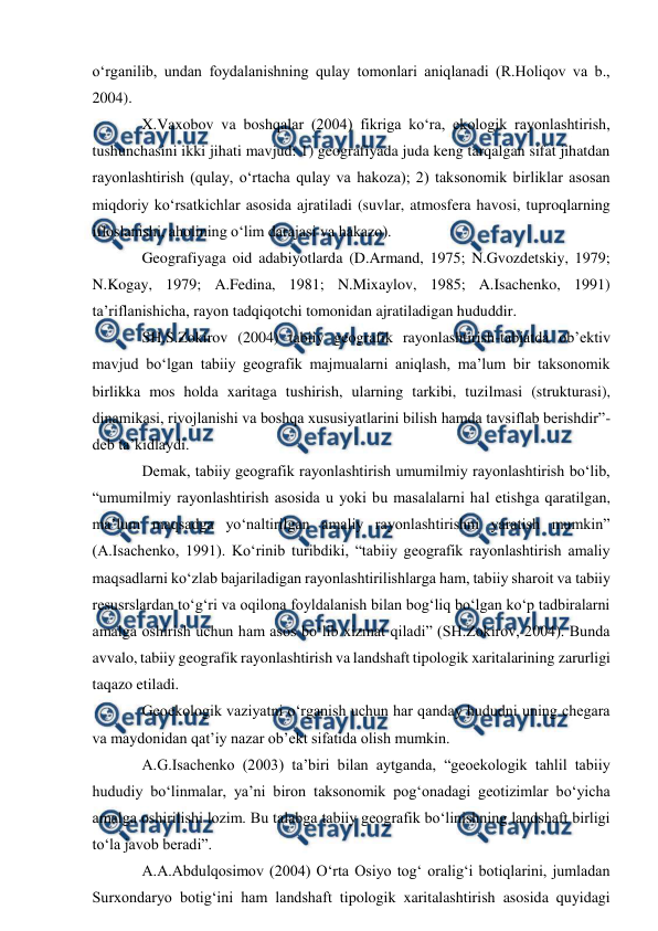  
 
o‘rganilib, undan foydalanishning qulay tomonlari aniqlanadi (R.Holiqov va b., 
2004). 
X.Vaxobov va boshqalar (2004) fikriga ko‘ra, ekologik rayonlashtirish, 
tushunchasini ikki jihati mavjud: 1) geografiyada juda keng tarqalgan sifat jihatdan 
rayonlashtirish (qulay, o‘rtacha qulay va hakoza); 2) taksonomik birliklar asosan 
miqdoriy ko‘rsatkichlar asosida ajratiladi (suvlar, atmosfera havosi, tuproqlarning 
ifloslanishi, aholining o‘lim darajasi va hakazo). 
Geografiyaga oid adabiyotlarda (D.Armand, 1975; N.Gvozdetskiy, 1979; 
N.Kogay, 1979; A.Fedina, 1981; N.Mixaylov, 1985; A.Isachenko, 1991) 
ta’riflanishicha, rayon tadqiqotchi tomonidan ajratiladigan hududdir. 
SH.S.Zokirov (2004) tabiiy geografik rayonlashtirish-tabiatda ob’ektiv 
mavjud bo‘lgan tabiiy geografik majmualarni aniqlash, ma’lum bir taksonomik 
birlikka mos holda xaritaga tushirish, ularning tarkibi, tuzilmasi (strukturasi), 
dinamikasi, rivojlanishi va boshqa xususiyatlarini bilish hamda tavsiflab berishdir”-
deb ta’kidlaydi. 
Demak, tabiiy geografik rayonlashtirish umumilmiy rayonlashtirish bo‘lib, 
“umumilmiy rayonlashtirish asosida u yoki bu masalalarni hal etishga qaratilgan, 
ma’lum maqsadga yo‘naltirilgan amaliy rayonlashtirishni yaratish mumkin” 
(A.Isachenko, 1991). Ko‘rinib turibdiki, “tabiiy geografik rayonlashtirish amaliy 
maqsadlarni ko‘zlab bajariladigan rayonlashtirilishlarga ham, tabiiy sharoit va tabiiy 
resusrslardan to‘g‘ri va oqilona foyldalanish bilan bog‘liq bo‘lgan ko‘p tadbiralarni 
amalga oshirish uchun ham asos bo‘lib xizmat qiladi” (SH.Zokirov, 2004). Bunda 
avvalo, tabiiy geografik rayonlashtirish va landshaft tipologik xaritalarining zarurligi 
taqazo etiladi. 
Geoekologik vaziyatni o‘rganish uchun har qanday hududni uning chegara 
va maydonidan qat’iy nazar ob’ekt sifatida olish mumkin. 
A.G.Isachenko (2003) ta’biri bilan aytganda, “geoekologik tahlil tabiiy 
hududiy bo‘linmalar, ya’ni biron taksonomik pog‘onadagi geotizimlar bo‘yicha 
amalga oshirilishi lozim. Bu talabga tabiiy geografik bo‘linishning landshaft birligi 
to‘la javob beradi”. 
A.A.Abdulqosimov (2004) O‘rta Osiyo tog‘ oralig‘i botiqlarini, jumladan 
Surxondaryo botig‘ini ham landshaft tipologik xaritalashtirish asosida quyidagi 
