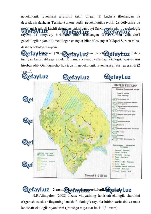  
 
geoekologik rayonlarni ajratishni taklif qilgan: 1) kuchsiz ifloslangan va 
degradatsiyalashgan Termiz–Surxon vodiy geoekologik rayoni; 2) deflyasiya va 
sho‘rlanish tufayli kuchli degradatsiyalashgan quyi Surxon voha-cho‘l geoekologik 
rayoni; 3) kimyoviy birikmalar bilan ifloslangan O‘rta Surxon voha-cho‘l 
geoekologik rayoni; 4) metallogen changlar bilan ifloslangan YUqori Surxon voha-
dasht geoekologik rayoni. 
S.B.Abbosov (2007) Qizilqum cho‘lini geoekologik rayonlashtirishda 
tuzilgan landshaftlarga asoslanib hamda keyingi yillardagi ekologik vaziyatlarni 
hisobga olib, Qizilqum cho‘lida tegishli geoekologik rayonlarni ajratishga erishdi (2 
- rasm). 
 
 
 
2-rasm. Qizilqumning geoekologik rayonlari 
N.R.Alimqulov (2008) Jizzax viloyatining landshaft-ekologik sharoitini 
o‘rganish asosida viloyatning landshaft-ekologik rayonlashtirish xaritasini va unda 
landshaft-ekologik rayonlarini ajratishga muyassar bo‘ldi (3 - rasm). 
