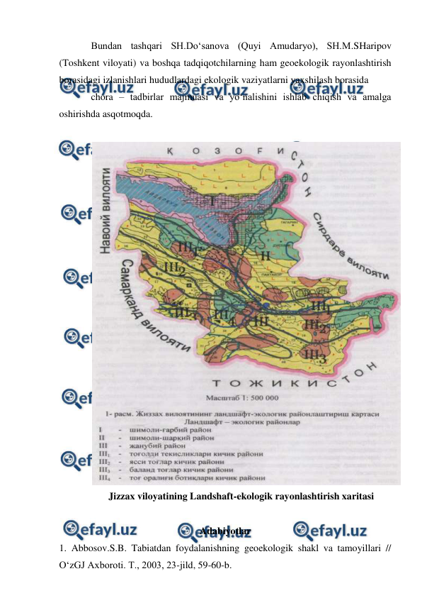  
 
Bundan tashqari SH.Do‘sanova (Quyi Amudaryo), SH.M.SHaripov 
(Toshkent viloyati) va boshqa tadqiqotchilarning ham geoekologik rayonlashtirish 
borasidagi izlanishlari hududlardagi ekologik vaziyatlarni yaxshilash borasida  
chora – tadbirlar majmuasi va yo‘nalishini ishlab chiqish va amalga 
oshirishda asqotmoqda. 
 
 
Jizzax viloyatining Landshaft-ekologik rayonlashtirish xaritasi 
 
Adabiyotlar 
1. Abbosov.S.B. Tabiatdan foydalanishning geoekologik shakl va tamoyillari // 
O‘zGJ Axboroti. T., 2003, 23-jild, 59-60-b. 
