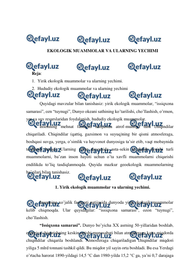  
 
 
 
 
 
EKOLOGIK MUAMMOLAR VA ULARNING YECHIMI 
 
 
Reja:  
1. Yirik ekologik muammolar va ularning yechimi. 
2. Hududiy ekologik muammolar va ularning yechimi 
 
Quyidagi mavzular bilan tanishasiz: yirik ekologik muammolar, “issiqxona 
samarasi”, ozn “tuynugi”, Dunyo okeani sathining ko’tarilishi, cho’llashish, o’rmon, 
yer va suv resurslaridan foydalanish, hududiy ekologik muammolar. 
Insonning mehnat faoliyati natijasida atrof-muhitga turli chiqindilar 
chiqariladi. Chiqindilar (qattiq, gazsimon va suyuq)ning bir qismi atmosferaga, 
boshqasi suvga, yerga, o’simlik va hayvonot dunyosiga ta’sir etib, vaqt mobaynida 
to’planib boradi. Ularning yillar davomida asta-sekin to’planib borishi turli 
muammolarni, ba’zan inson hayoti uchun o’ta xavfli muammolarni chiqarishi 
endilikda to’liq tasdiqlanmoqda. Quyida mazkur geoekologik muammolarning 
ba’zilari bilan tanishasiz.  
 
1. Yirik ekologik muammolar va ularning yechimi. 
 
Insonning xo’jalik faoliyati natijasida dunyoda yirik ekologik muammolar 
kelib chiqmoqda. Ular quyidagilar: “issiqxona samarasi”, ozon “tuynugi”, 
cho’llashish. 
“Issiqxona samarasi”. Dunyo bo’yicha XX asrning 50-yillaridan boshlab, 
energiya chiqarishning keskin ortishi munosabati bilan atmosferaga katta miqdorda 
chiqindilar chiqarila boshlandi. Atmosferaga chiqariladigan chiqindilar miqdori 
yiliga 5 mlrd tonnani tashkil qildi. Bu miqdor yil sayin orta boshladi. Bu esa Yerdagi 
o’rtacha harorat 1890-yildagi 14,5 °C dan 1980-yilda 15,2 °C ga, ya’ni 0,7 darajaga 
