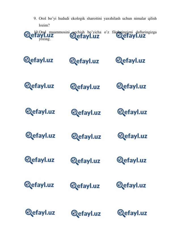  
 
9. Orol bo’yi hududi ekologik sharoitini yaxshilash uchun nimalar qilish 
lozim? 
10. 
Orol muammosini yechish bo’yicha o’z fikrlaringizni daftaringizga 
yozing. 
 
