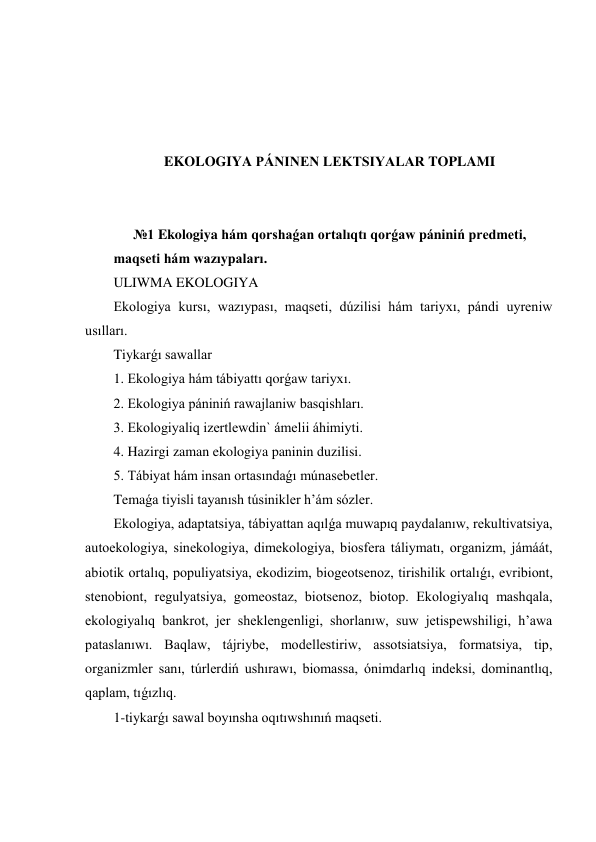  
 
 
 
EKOLOGIYA PÁNINEN LEKTSIYALAR TOPLAMI 
 
 
№1 Ekologiya hám qorshaǵan ortalıqtı qorǵaw pániniń predmeti,  
maqseti hám wazıypaları. 
ULIWMA EKOLOGIYA 
Ekologiya kursı, wazıypası, maqseti, dúzilisi hám tariyxı, pándi uyreniw 
usılları.  
Tiykarǵı sawallar 
1. Ekologiya hám tábiyattı qorǵaw tariyxı.  
2. Ekologiya pániniń rawajlaniw basqishları. 
3. Ekologiyaliq izertlewdin` ámelii áhimiyti.  
4. Hazirgi zaman ekologiya paninin duzilisi.  
5. Tábiyat hám insan ortasındaǵı múnasebetler. 
Temaǵa tiyisli tayanısh túsinikler h’ám sózler. 
Ekologiya, adaptatsiya, tábiyattan aqılǵa muwapıq paydalanıw, rekultivatsiya, 
autoekologiya, sinekologiya, dimekologiya, biosfera táliymatı, organizm, jámáát, 
abiotik ortalıq, populiyatsiya, ekodizim, biogeotsenoz, tirishilik ortalıǵı, evribiont, 
stenobiont, regulyatsiya, gomeostaz, biotsenoz, biotop. Ekologiyalıq mashqala, 
ekologiyalıq bankrot, jer sheklengenligi, shorlanıw, suw jetispewshiligi, h’awa 
pataslanıwı. Baqlaw, tájriybe, modellestiriw, assotsiatsiya, formatsiya, tip, 
organizmler sanı, túrlerdiń ushırawı, biomassa, ónimdarlıq indeksi, dominantlıq, 
qaplam, tıǵızlıq. 
1-tiykarǵı sawal boyınsha oqıtıwshınıń maqseti. 
