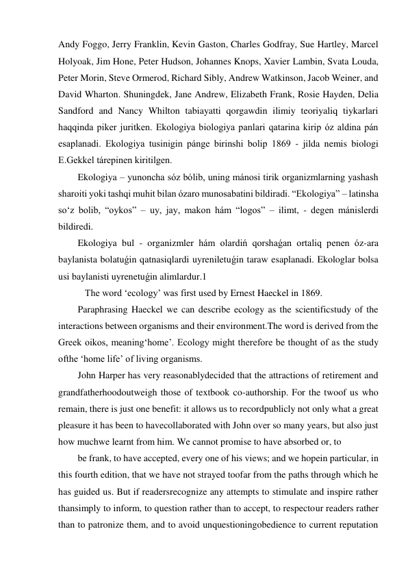 Andy Foggo, Jerry Franklin, Kevin Gaston, Charles Godfray, Sue Hartley, Marcel 
Holyoak, Jim Hone, Peter Hudson, Johannes Knops, Xavier Lambin, Svata Louda, 
Peter Morin, Steve Ormerod, Richard Sibly, Andrew Watkinson, Jacob Weiner, and 
David Wharton. Shuningdek, Jane Andrew, Elizabeth Frank, Rosie Hayden, Delia 
Sandford and Nancy Whilton tabiayatti qorgawdin ilimiy teoriyaliq tiykarlari 
haqqinda piker juritken. Ekologiya biologiya panlari qatarina kirip óz aldina pán 
esaplanadi. Ekologiya tusinigin pánge birinshi bolip 1869 - jilda nemis biologi 
E.Gekkel tárepinen kiritilgen.  
Ekologiya – yunoncha sóz bólib, uning mánosi tirik organizmlarning yashash 
sharoiti yoki tashqi muhit bilan ózaro munosabatini bildiradi. “Ekologiya” – latinsha 
so‘z bolib, “oykos” – uy, jay, makon hám “logos” – ilimt, - degen mánislerdi 
bildiredi.  
Ekologiya bul - organizmler hám olardiń qorshaǵan ortaliq penen óz-ara 
baylanista bolatuǵin qatnasiqlardi uyreniletuǵin taraw esaplanadi. Ekologlar bolsa 
usi baylanisti uyrenetuǵin alimlardur.1 
   The word ‘ecology’ was first used by Ernest Haeckel in 1869. 
Paraphrasing Haeckel we can describe ecology as the scientificstudy of the 
interactions between organisms and their environment.The word is derived from the 
Greek oikos, meaning‘home’. Ecology might therefore be thought of as the study 
ofthe ‘home life’ of living organisms. 
John Harper has very reasonablydecided that the attractions of retirement and 
grandfatherhoodoutweigh those of textbook co-authorship. For the twoof us who 
remain, there is just one benefit: it allows us to recordpublicly not only what a great 
pleasure it has been to havecollaborated with John over so many years, but also just 
how muchwe learnt from him. We cannot promise to have absorbed or, to 
be frank, to have accepted, every one of his views; and we hopein particular, in 
this fourth edition, that we have not strayed toofar from the paths through which he 
has guided us. But if readersrecognize any attempts to stimulate and inspire rather 
thansimply to inform, to question rather than to accept, to respectour readers rather 
than to patronize them, and to avoid unquestioningobedience to current reputation 

