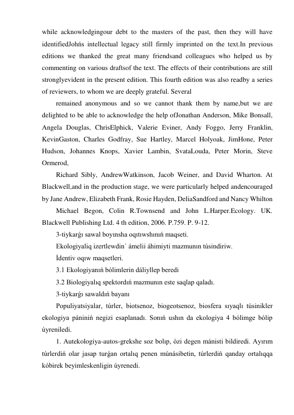 while acknowledgingour debt to the masters of the past, then they will have 
identifiedJohńs intellectual legacy still firmly imprinted on the text.In previous 
editions we thanked the great many friendsand colleagues who helped us by 
commenting on various draftsof the text. The effects of their contributions are still 
stronglyevident in the present edition. This fourth edition was also readby a series 
of reviewers, to whom we are deeply grateful. Several 
remained anonymous and so we cannot thank them by name,but we are 
delighted to be able to acknowledge the help ofJonathan Anderson, Mike Bonsall, 
Angela Douglas, ChrisElphick, Valerie Eviner, Andy Foggo, Jerry Franklin, 
KevinGaston, Charles Godfray, Sue Hartley, Marcel Holyoak, JimHone, Peter 
Hudson, Johannes Knops, Xavier Lambin, SvataLouda, Peter Morin, Steve 
Ormerod, 
Richard Sibly, AndrewWatkinson, Jacob Weiner, and David Wharton. At 
Blackwell,and in the production stage, we were particularly helped andencouraged 
by Jane Andrew, Elizabeth Frank, Rosie Hayden, DeliaSandford and Nancy Whilton 
Michael Begon, Colin R.Townsend and John L.Harper.Ecology. UK. 
Blackwell Publishing Ltd. 4 th edition, 2006. P.759. P. 9-12. 
3-tiykarǵı sawal boyınsha oqıtıwshınıń maqseti. 
Ekologiyaliq izertlewdin` ámelii áhimiyti mazmunın túsindiriw. 
İdentiv oqıw maqsetleri. 
3.1 Ekologiyanıń bólimlerin dáliyllep beredi 
3.2 Biologiyalıq spektordıń mazmunın este saqlap qaladı. 
3-tiykarǵı sawaldıń bayanı 
Populiyatsiyalar, túrler, biotsenoz, biogeotsenoz, biosfera sıyaqlı túsinikler 
ekologiya pániniń negizi esaplanadı. Sonıń ushın da ekologiya 4 bólimge bólip 
úyreniledi.   
1. Autekologiya-autos-grekshe soz bolıp, ózi degen mánisti bildiredi. Ayırım 
túrlerdiń olar jasap turǵan ortalıq penen múnásibetin, túrlerdiń qanday ortalıqqa 
kóbirek beyimleskenligin úyrenedi. 
