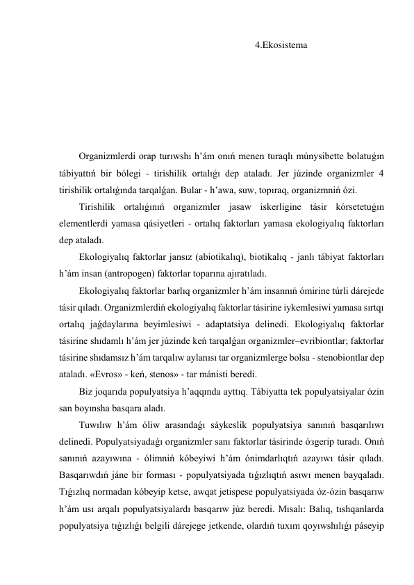 4.Ekosistema 
Organizmlerdi orap turıwshı h’ám onıń menen turaqlı múnysibette bolatuǵın 
tábiyattıń bir bólegi - tirishilik ortalıǵı dep ataladı. Jer júzinde organizmler 4 
tirishilik ortalıǵında tarqalǵan. Bular - h’awa, suw, topıraq, organizmniń ózi. 
Tirishilik ortalıǵınıń organizmler jasaw iskerligine tásir kórsetetuǵın 
elementlerdi yamasa qásiyetleri - ortalıq faktorları yamasa ekologiyalıq faktorları 
dep ataladı. 
Ekologiyalıq faktorlar jansız (abiotikalıq), biotikalıq - janlı tábiyat faktorları 
h’ám insan (antropogen) faktorlar toparına ajıratıladı. 
Ekologiyalıq faktorlar barlıq organizmler h’ám insannıń ómirine túrli dárejede 
tásir qıladı. Organizmlerdiń ekologiyalıq faktorlar tásirine iykemlesiwi yamasa sırtqı 
ortalıq jaǵdaylarına beyimlesiwi - adaptatsiya delinedi. Ekologiyalıq faktorlar 
tásirine shıdamlı h’ám jer júzinde keń tarqalǵan organizmler–evribiontlar; faktorlar 
tásirine shıdamsız h’ám tarqalıw aylanısı tar organizmlerge bolsa - stenobiontlar dep 
ataladı. «Evros» - keń, stenos» - tar mánisti beredi. 
Biz joqarıda populyatsiya h’aqqında ayttıq. Tábiyatta tek populyatsiyalar ózin 
san boyınsha basqara aladı. 
Tuwılıw h’ám óliw arasındaǵı sáykeslik populyatsiya sanınıń basqarılıwı 
delinedi. Populyatsiyadaǵı organizmler sanı faktorlar tásirinde óзgerip turadı. Onıń 
sanınıń azayıwına - ólimniń kóbeyiwi h’ám ónimdarlıqtıń azayıwı tásir qıladı. 
Basqarıwdıń jáne bir forması - populyatsiyada tıǵızlıqtıń asıwı menen bayqaladı. 
Tıǵızlıq normadan kóbeyip ketse, awqat jetispese populyatsiyada óz-ózin basqarıw 
h’ám usı arqalı populyatsiyalardı basqarıw júz beredi. Mısalı: Balıq, tıshqanlarda 
populyatsiya tıǵızlıǵı belgili dárejege jetkende, olardıń tuxım qoyıwshılıǵı páseyip 
