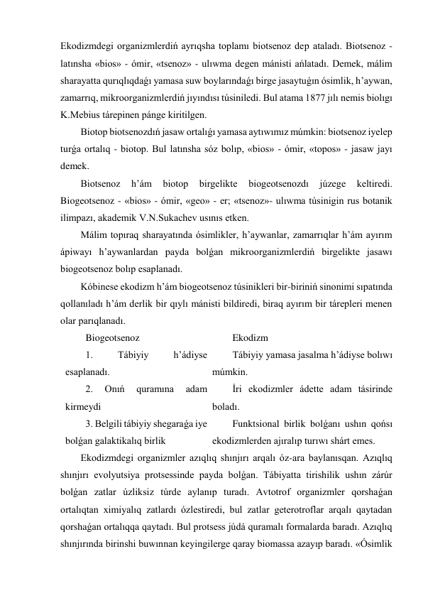 Ekodizmdegi organizmlerdiń ayrıqsha toplamı biotsenoz dep ataladı. Biotsenoz - 
latınsha «bios» - ómir, «tsenoz» - ulıwma degen mánisti ańlatadı. Demek, málim 
sharayatta qurıqlıqdaǵı yamasa suw boylarındaǵı birge jasaytuǵın ósimlik, h’aywan, 
zamarrıq, mikroorganizmlerdiń jıyındısı túsiniledi. Bul atama 1877 jılı nemis biolıgı 
K.Mebius tárepinen pánge kiritilgen. 
Biotop biotsenozdıń jasaw ortalıǵı yamasa aytıwımız múmkin: biotsenoz iyelep 
turǵa ortalıq - biotop. Bul latınsha sóz bolıp, «bios» - ómir, «topos» - jasaw jayı 
demek. 
Biotsenoz 
h’ám 
biotop 
birgelikte 
biogeotsenozdı 
júzege 
keltiredi. 
Biogeotsenoz - «bios» - ómir, «geo» - er; «tsenoz»- ulıwma túsinigin rus botanik 
ilimpazı, akademik V.N.Sukachev usınıs etken. 
Málim topıraq sharayatında ósimlikler, h’aywanlar, zamarrıqlar h’ám ayırım 
ápiwayı h’aywanlardan payda bolǵan mikroorganizmlerdiń birgelikte jasawı 
biogeotsenoz bolıp esaplanadı. 
Kóbinese ekodizm h’ám biogeotsenoz túsinikleri bir-biriniń sinonimi sıpatında 
qollanıladı h’ám derlik bir qıylı mánisti bildiredi, biraq ayırım bir tárepleri menen 
olar parıqlanadı. 
Biogeotsenoz 
Ekodizm 
1. 
Tábiyiy 
h’ádiyse 
esaplanadı. 
Tábiyiy yamasa jasalma h’ádiyse bolıwı 
múmkin. 
2. 
Onıń 
quramına 
adam 
kirmeydi 
İri ekodizmler ádette adam tásirinde 
boladı. 
3. Belgili tábiyiy shegaraǵa iye 
bolǵan galaktikalıq birlik 
Funktsional birlik bolǵanı ushın qońsı 
ekodizmlerden ajıralıp turıwı shárt emes. 
Ekodizmdegi organizmler azıqlıq shınjırı arqalı óz-ara baylanısqan. Azıqlıq 
shınjırı evolyutsiya protsessinde payda bolǵan. Tábiyatta tirishilik ushın zárúr 
bolǵan zatlar úzliksiz túrde aylanıp turadı. Avtotrof organizmler qorshaǵan 
ortalıqtan ximiyalıq zatlardı ózlestiredi, bul zatlar geterotroflar arqalı qaytadan 
qorshaǵan ortalıqqa qaytadı. Bul protsess júdá quramalı formalarda baradı. Azıqlıq 
shınjırında birinshi buwınnan keyingilerge qaray biomassa azayıp baradı. «Ósimlik 
