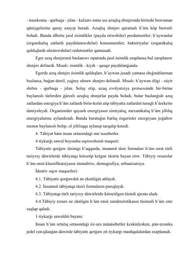 - nasekoma - qurbaqa - jılan - kalxat» mine usı azıqlıq shınjırında birinshi buwınnan 
qániygelerine qaray azayıp baradı. Azıqlıq shınjırı quramalı h’ám kóp buwınlı 
boladı. Bunda álbette jasıl ósimlikler (payda etiwshiler) produtsentler; h’aywanlar 
(organikalıq zatlardı paydalanıwshılar) konsumentler; bakteriyalar (organikalıq 
qaldıqlardı ıdıratıwshılar) redutsentler qatnasadı. 
Eger azıq shınjırınıń baslanıwı sıpatında jasıl ósimlik esaplansa bul sarıplanıw 
shınjırı delinedi. Mısalı: ósimlik - kiyik - qasqır paydalanǵanda. 
Egerde azıq shınjırı ósimlik qaldıqları, h’aywan jasadı yamasa shıǵındılarınan 
baslansa, buǵan detril, yaǵnıy ıdıraw shınjırı delinedi. Mısalı: h’aywan óligi - súyir 
shıbın - qurbaqa - jılan. Solay etip, uzaq evolyutsiya protsessinde bir-birine 
baylanıslı túrlerden ǵárezli azıqlıq shınjırlar payda boladı, bular baslanǵısh azıq 
zatlardan energiya h’ám zatlardı birin-ketin alıp tábiyatta zatlardıń turaqlı h’áreketin 
támiynleydi. Organizmler quyash energiyasın ximiyalıq, mexanikalıq h’ám jıllılıq 
energiyalarına aylandıradı. Bunda baratuǵın barlıq ózgerisler energiyanı joǵaltıw 
menen baylanıslı bolıp, ol jıllılıqqa aylanıp tarqalıp ketedi. 
4. Tábiyat hám insan ortasindaǵi mu`nasebetler.  
4-tiykarǵı sawal boyınsha oqıtıwshınıń maqseti: 
Tábiyattı qorǵaw túsinigi h’aqqında, insannıń tásir formaları h’ám onıń túrli 
tariyxıy dáwirlerde tábiyatqa kórsetip kelgen tásirin bayan etiw. Tábiyiy resurslar 
h’ám onıń klassifikatsiyasın túsindiriw, demografiya, urbanizatsiya. 
İdentiv oqıw maqsetleri: 
4.1. Tábiyattı qorǵawdıń ne ekenligin ańlaydı. 
4.2. İnsannıń tábiyatqa tásiri formaların parıqlaydı. 
4.3. Tábiyatqa túrli tariyxıy dáwirlerde kórsetilgen tásirdi ajırata aladı. 
4.4.Tábiyiy resurs ne eknligin h’ám onıń xarakteristikasın túsinedi h’ám este 
saqlap qaladı. 
1-tiykarǵı sawaldıń bayanı: 
İnsan h’ám ortalıq ortasındaǵı óz-ara múnásibetler keskinlesken, pán-texnika 
jedel rawajlanǵan dáwirde tábiyattı qorǵaw eń tiykarǵı mashqalalardan esaplanadı. 
