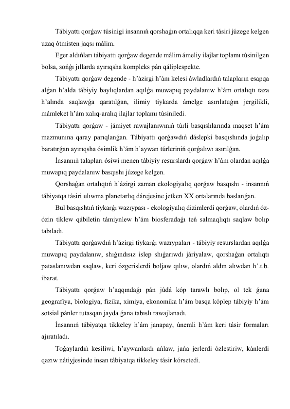 Tábiyattı qorǵaw túsinigi insannıń qorshaǵın ortalıqqa keri tásiri júzege kelgen 
uzaq ótmisten jaqsı málim. 
Eger aldıńları tábiyattı qorǵaw degende málim ámeliy ilajlar toplamı túsinilgen 
bolsa, sońǵı jıllarda ayırıqsha kompleks pán qáliplespekte. 
Tábiyattı qorǵaw degende - h’ázirgi h’ám kelesi áwladlardıń talapların esapqa 
alǵan h’alda tábiyiy baylıqlardan aqılǵa muwapıq paydalanıw h’ám ortalıqtı taza 
h’alında saqlawǵa qaratılǵan, ilimiy tiykarda ámelge asırılatuǵın jergilikli, 
mámleket h’ám xalıq-aralıq ilajlar toplamı túsiniledi. 
Tábiyattı qorǵaw - jámiyet rawajlanıwınıń túrli basqıshlarında maqset h’ám 
mazmunına qaray parıqlanǵan. Tábiyattı qorǵawdıń dáslepki basqıshında joǵalıp 
baratırǵan ayırıqsha ósimlik h’ám h’aywan túrleriniń qorǵalıwı asırılǵan. 
İnsannıń talapları ósiwi menen tábiyiy resurslardı qorǵaw h’ám olardan aqılǵa 
muwapıq paydalanıw basqıshı júzege kelgen. 
Qorshaǵan ortalıqtıń h’ázirgi zaman ekologiyalıq qorǵaw basqıshı - insannıń 
tábiyatqa tásiri ulıwma planetarlıq dárejesine jetken XX ortalarında baslanǵan. 
Bul basqıshtıń tiykarǵı wazıypası - ekologiyalıq dizimlerdi qorǵaw, olardıń óz-
ózin tiklew qábiletin támiynlew h’ám biosferadaǵı teń salmaqlıqtı saqlaw bolıp 
tabıladı. 
Tábiyattı qorǵawdıń h’ázirgi tiykarǵı wazıypaları - tábiyiy resurslardan aqılǵa 
muwapıq paydalanıw, shıǵındısız islep shıǵarıwdı járiyalaw, qorshaǵan ortalıqtı 
pataslanıwdan saqlaw, keri ózgerislerdi boljaw qılıw, olardıń aldın alıwdan h’.t.b. 
ibarat. 
Tábiyattı qorǵaw h’aqqındaǵı pán júdá kóp tarawlı bolıp, ol tek ǵana 
geografiya, biologiya, fizika, ximiya, ekonomika h’ám basqa kóplep tábiyiy h’ám 
sotsial pánler tutasqan jayda ǵana tabıslı rawajlanadı. 
İnsannıń tábiyatqa tikkeley h’ám janapay, únemli h’ám keri tásir formaları 
ajıratıladı. 
Toǵaylardıń kesiliwi, h’aywanlardı ańlaw, jańa jerlerdi ózlestiriw, kánlerdi 
qazıw nátiyjesinde insan tábiyatqa tikkeley tásir kórsetedi. 
