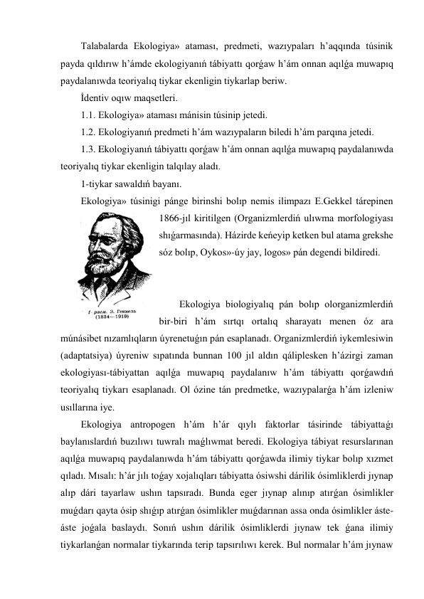 Talabalarda Ekologiya» ataması, predmeti, wazıypaları h’aqqında túsinik 
payda qıldırıw h’ámde ekologiyanıń tábiyattı qorǵaw h’ám onnan aqılǵa muwapıq 
paydalanıwda teoriyalıq tiykar ekenligin tiykarlap beriw. 
İdentiv oqıw maqsetleri. 
1.1. Ekologiya» ataması mánisin túsinip jetedi. 
1.2. Ekologiyanıń predmeti h’ám wazıypaların biledi h’ám parqına jetedi. 
1.3. Ekologiyanıń tábiyattı qorǵaw h’ám onnan aqılǵa muwapıq paydalanıwda 
teoriyalıq tiykar ekenligin talqılay aladı. 
1-tiykar sawaldıń bayanı. 
Ekologiya» túsinigi pánge birinshi bolıp nemis ilimpazı E.Gekkel tárepinen 
1866-jıl kiritilgen (Organizmlerdiń ulıwma morfologiyası 
shıǵarmasında). Házirde keńeyip ketken bul atama grekshe 
sóz bolıp, Oykos»-úy jay, logos» pán degendi bildiredi. 
 
 
Ekologiya biologiyalıq pán bolıp olorganizmlerdiń 
bir-biri h’ám sırtqı ortalıq sharayatı menen óz ara 
múnásibet nızamlıqların úyrenetuǵın pán esaplanadı. Organizmlerdiń iykemlesiwin 
(adaptatsiya) úyreniw sıpatında bunnan 100 jıl aldın qáliplesken h’ázirgi zaman 
ekologiyası-tábiyattan aqılǵa muwapıq paydalanıw h’ám tábiyattı qorǵawdıń 
teoriyalıq tiykarı esaplanadı. Ol ózine tán predmetke, wazıypalarǵa h’ám izleniw 
usıllarına iye. 
Ekologiya antropogen h’ám h’ár qıylı faktorlar tásirinde tábiyattaǵı 
baylanıslardıń buzılıwı tuwralı maǵlıwmat beredi. Ekologiya tábiyat resurslarınan 
aqılǵa muwapıq paydalanıwda h’ám tábiyattı qorǵawda ilimiy tiykar bolıp xızmet 
qıladı. Mısalı: h’ár jılı toǵay xojalıqları tábiyatta ósiwshi dárilik ósimliklerdi jıynap 
alıp dári tayarlaw ushın tapsıradı. Bunda eger jıynap alınıp atırǵan ósimlikler 
muǵdarı qayta ósip shıǵıp atırǵan ósimlikler muǵdarınan assa onda ósimlikler áste-
áste joǵala baslaydı. Sonıń ushın dárilik ósimliklerdi jıynaw tek ǵana ilimiy 
tiykarlanǵan normalar tiykarında terip tapsırılıwı kerek. Bul normalar h’ám jıynaw 
