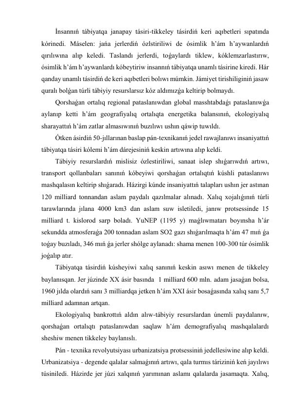 İnsannıń tábiyatqa janapay tásiri-tikkeley tásirdiń keri aqıbetleri sıpatında 
kórinedi. Máselen: jańa jerlerdiń ózlstiriliwi de ósimlik h’ám h’aywanlardıń 
qırılıwına alıp keledi. Taslandı jerlerdi, toǵaylardı tiklew, kóklemzarlastırıw, 
ósimlik h’ám h’aywanlardı kóbeytiriw insannıń tábiyatqa unamlı tásirine kiredi. Hár 
qanday unamlı tásirdiń de keri aqıbetleri bolıwı múmkin. Jámiyet tirishiliginiń jasaw 
quralı bolǵan túrli tábiyiy resurslarsız kóz aldımızǵa keltirip bolmaydı. 
Qorshaǵan ortalıq regional pataslanıwdan global masshtabdaǵı pataslanıwǵa 
aylanıp ketti h’ám geografiyalıq ortalıqta energetika balansınıń, ekologiyalıq 
sharayattıń h’ám zatlar almasıwınıń buzılıwı ushın qáwip tuwıldı. 
Ótken ásirdiń 50-jıllarınan baslap pán-texnikanıń jedel rawajlanıwı insaniyattıń 
tábiyatqa tásiri kólemi h’ám dárejesiniń keskin artıwına alıp keldi. 
Tábiyiy resurslardıń mislisiz ózlestiriliwi, sanaat islep shıǵarıwdıń artıwı, 
transport qollanbaları sanınıń kóbeyiwi qorshaǵan ortalıqtıń kúshli pataslanıwı 
mashqalasın keltirip shıǵaradı. Házirgi kúnde insaniyattıń talapları ushın jer astınan 
120 milliard tonnandan aslam paydalı qazılmalar alınadı. Xalıq xojalıǵınıń túrli 
tarawlarında jılana 4000 km3 dan aslam suw isletiledi, janıw protsessinde 15 
milliard t. kislorod sarp boladı. YuNEP (1195 y) maǵlıwmatarı boyınsha h’ár 
sekundda atmosferaǵa 200 tonnadan aslam SO2 gazı shıǵarılmaqta h’ám 47 mıń ǵa 
toǵay buzıladı, 346 mıń ǵa jerler shólge aylanadı: shama menen 100-300 túr ósimlik 
joǵalıp atır. 
Tábiyatqa tásirdiń kúsheyiwi xalıq sanınıń keskin asıwı menen de tikkeley 
baylanısqan. Jer júzinde XX ásir basında  1 milliard 600 mln. adam jasaǵan bolsa, 
1960 jılda olardıń sanı 3 milliardqa jetken h’ám XXI ásir bosaǵasında xalıq sanı 5,7 
milliard adamnan artqan. 
Ekologiyalıq bankrottıń aldın alıw-tábiyiy resurslardan únemli paydalanıw, 
qorshaǵan ortalıqtı pataslanıwdan saqlaw h’ám demografiyalıq mashqalalardı 
sheshiw menen tikkeley baylanıslı. 
Pán - texnika revolyutsiyası urbanizatsiya protsessiniń jedellesiwine alıp keldi. 
Urbanizatsiya - degende qalalar salmaǵınıń artıwı, qala turmıs táriziniń keń jayılıwı 
túsiniledi. Házirde jer júzi xalqınıń yarımınan aslamı qalalarda jasamaqta. Xalıq, 
