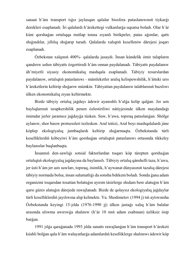 sanaat h’ám transport tıǵız jaylasqan qalalar biosfera pataslanıwınıń tiykarǵı 
derekleri esaplanadı. İri qalalardı h’árekettegi vulkanlarǵa uqsatsa boladı. Olar h’ár 
kúni qorshaǵan ortalıqqa mıńlap tonna zıyanlı birikpeler, patas aǵımlar, qattı 
shıǵındılar, jıllılıq shıǵarıp turadı. Qalalarda xalıqtıń keselleniw dárejesi joqarı 
esaplanadı. 
Ózbekstan xalqınıń 400- qalalarda jasaydı. İnsan kúndelik ómir talapların 
qandırıw ushın tábiyattı ózgertiredi h’ám onnan paydalanadı. Tábiyattı paydalanıw 
áh’miyetli siyasiy ekonomikalıq mashqala esaplanadı. Tábiyiy resurslardan 
paydalanıw, ortalıqtıń pataslanıwı - mámleketler aralıq kelispewshilik, h’átteki urıs 
h’áreketlerin keltirip shıǵarıw múmkin. Tábiyattan paydalanıw talablarınıń buzılıwı 
úlken ekonomikalıq zıyan keltirmekte. 
Bizde tábiyiy ortalıq jaǵdayı ádewir ayanıshlı h’alǵa kelip qalǵan. Jer astı 
baylıqlarınıń israpkershilik penen ózlestiriliwi nátiyjesinde úlken maydandaǵı 
ónimdar jerler jaramsız jaǵdayǵa túsken. Suw, h’awa, topıraq pataslanǵan. Shólge 
aylanıw, shor basıw protsessleri tezlesken. Aral teńizi, Aral boyı mashqalalardı jáne 
kóplep ekologiyalıq jumbaqlardı keltirip shıǵarmaqta. Ózbekstanda túrli 
keselliklerdiń kóbeyiwi h’ám qorshaǵan ortalıqtıń pataslanıwı ortasında tikkeley 
baylanıslar baqlanbaqta. 
İnsannıń den-sawlıǵı sotsial faktorlardan tısqarı kóp tárepten qorshaǵan 
ortalıqtıń ekologiyalıq jaǵdayına da baylanıslı. Tábiyiy ortalıq qánshelli taza, h’awa, 
jer ústi h’ám jer astı suwları, topıraq, ósimlik, h’aywanat dúnyasınıń tazalıq dárejesi 
tábiyiy normada bolsa, insan salamatlıǵı da sonsha bekkem boladı. Sonda ǵana adam 
organizmi tısqarıdan tosattan bolatuǵın ayırım tásirlerge shıdam bere alatuǵın h’ám 
qarsı gúres alatuǵın dárejede rawajlanadı. Bizde de qolaysız ekologiyalıq jaǵdaylar 
túrli keselliklerdiń jayılıwına alıp kelmekte. Yu. Shodimetov (1994 j) tıń aytıwınsha 
Ózbekstanda keyingi 15-jılda (1976-1990 jj) úlken jastaǵı xalıq h’ám balalar 
arasında ulıwma awırıwǵa shalınıw (h’ár 10 mıń adam esabınan) úzliksiz ósip 
barǵan. 
1991 jılǵa qaraǵanada 1993 jılda sanattı rawajlanǵan h’ám transport h’áreketi 
kúshli bolǵan qala h’ám walayatlarǵa adamlardıń keselliklerge shalınıwı ádewir kóp 
